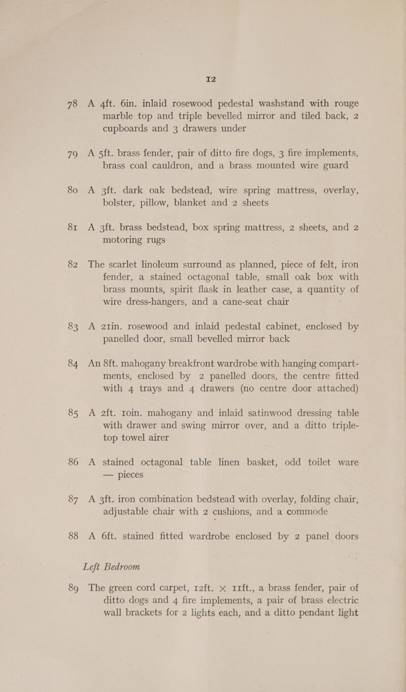 78 79 80 8I 82 83 84 85 86 87 88 89 I2 A 4ft. 6in. inlaid rosewood pedestal washstand with rouge marble top and triple bevelled mirror and tiled back, 2 cupboards and 3 drawers under A 5ft. brass fender, pair of ditto fire dogs, 3 fire implements, brass coal cauldron, and a brass mounted wire guard A 3ft. dark oak bedstead, wire spring mattress, overlay, bolster, pillow, blanket and 2 sheets A 3ft. brass bedstead, box spring mattress, 2 sheets, and 2 motoring rugs The scarlet linoleum surround as planned, piece of felt, iron fender, a stained octagonal table, small oak box with brass mounts, spirit flask in leather case, a quantity of wire dress-hangers, and a cane-seat chair A 21in. rosewood and inlaid pedestal cabinet, enclosed by panelled door, small bevelled mirror back An 8ft. mahogany breakfront wardrobe with hanging compart- ments, enclosed by 2 panelled doors, the centre fitted with 4 trays and 4 drawers (no centre door attached) A 2ft. Ioin. mahogany and inlaid satinwood dressing table with drawer and swing mirror over, and a ditto triple- top towel airer A stained octagonal table linen basket, odd toilet ware — pieces A 3ft. iron combination bedstead with overlay, folding chair, adjustable chair with 2 cushions, and a commode A 6ft. stained fitted wardrobe enclosed by 2 panel doors The green cord carpet, 12ft. x 11ft., a brass fender, pair of ditto dogs and 4 fire implements, a pair of brass electric wall brackets for 2 lights each, and a ditto pendant light