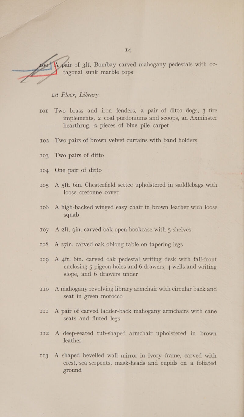    a, Y Pair of 3ft. Bombay carved mahogany pedestals with oc- | tagonal sunk marble tops 1st Floor, Library ror Two brass and iron fenders, a pair of ditto dogs, 3 fire implements, 2 coal purdoniums and scoops, an Axminster hearthrug, 2 pieces of blue pile carpet 102 Two pairs of brown velvet curtains with band holders 103 Two pairs of ditto 104 One pair of ditto 105 A 5ft. 6in. Chesterfield settee upholstered in saddlebags with loose cretonne cover 106 A high-backed winged easy chair in brown leather with loose squab 107) AC 2it. oin. carved oak open bookcase with 5 shelves 108 A 27in. carved oak oblong table on tapering legs tog A 4ft. 6in. carved oak pedestal writing desk with fall-front enclosing 5 pigeon holes and 6 drawers, 4 wells and writing slope, and 6 drawers under 110 A mahogany revolving library armchair with circular back and seat in green morocco 11x A pair of carved ladder-back mahogany armchairs with cane seats and fluted legs 112 A deep-seated tub-shaped armchair upholstered in brown leather 113 A shaped bevelled wall mirror in ivory frame, carved with crest, sea serpents, mask-heads and cupids on a foliated ground