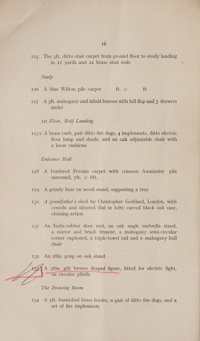 125 The 3ft. ditto stair carpet from ground floor to study landing in 1m yards and 22 brass stair rods Study 126 A blue Wilton pile carpet 8 Fs ft. 127 A 3ft. mahogany and inlaid bureau with fall flap and 3 drawers under 1st Floor, Half Landing 127A A brass curb, pair ditto fire dogs, 4 implements, ditto electric floor lamp and shade, and an oak adjustable chair with 2 loose cushions Entrance Hall 128 A bordered Persian carpet with crimson Axminster pile surround, 7ft. x Oft. 129 A grizzly bear on wood stand, supporting a tray 130 A grandfather's clock by Christopher Goddard, London, with ormolu and silvered dial in lofty carved black oak case, chiming action 131 An India-rubber door mat, an oak angle umbrella stand, a mirror and brush fitment, a mahogany semi-circular corner cupboard, a triple-towel rail and a mahogany hall chair An r8in. gong on oak stand : A 38in. _gilt bronze draped figure, fitted for electric light, -6n circular plinth = ~~”  The Drawing Room 134 A 5ft. burnished brass fender, a pair of ditto fire dogs, and a set of fire implements