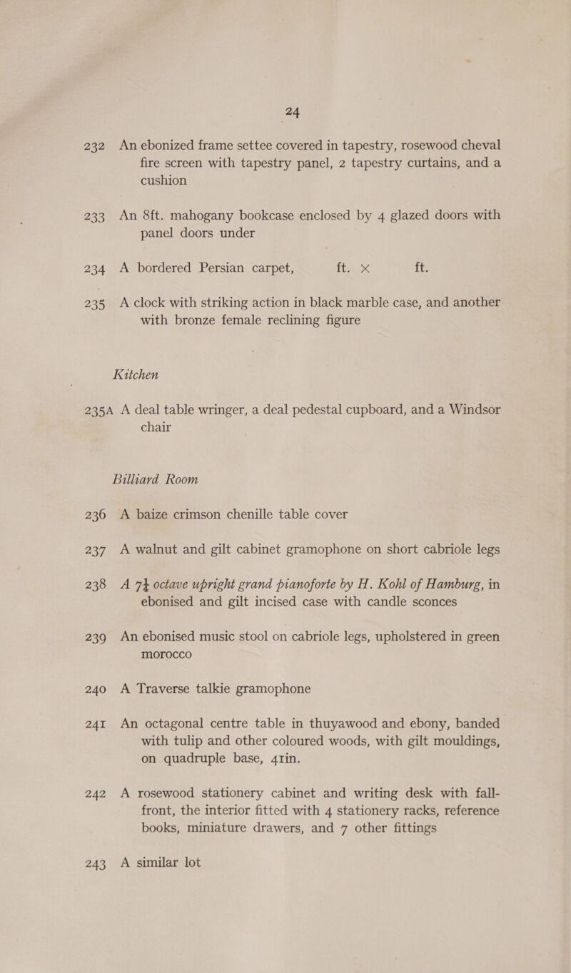 232 Anebonized frame settee covered in tapestry, rosewood cheval fire screen with tapestry panel, 2 tapestry curtains, and a cushion 233 An 8ft. mahogany bookcase enclosed by 4 glazed doors with panel doors under 234 A bordered Persian carpet, ie x ft. 235 Aclock with striking action in black marble case, and another with bronze female reclining figure Kitchen 235A A deal table wringer, a deal pedestal cupboard, and a Windsor chair Billiard Room 236 A baize crimson chenille table cover 237 A walnut and gilt cabinet gramophone on short cabriole legs 238 A 74 octave upright grand pianoforte by H. Kohl of Hamburg, in ebonised and gilt incised case with candle sconces 239 An ebonised music stool on cabriole legs, upholstered in green morocco 240 A Traverse talkie gramophone 241 An octagonal centre table in thuyawood and ebony, banded with tulip and other coloured woods, with gilt mouldings, on quadruple base, 4rin. 242 A rosewood stationery cabinet and writing desk with fall- front, the interior fitted with 4 stationery racks, reference books, miniature drawers, and 7 other fittings 243 A similar lot