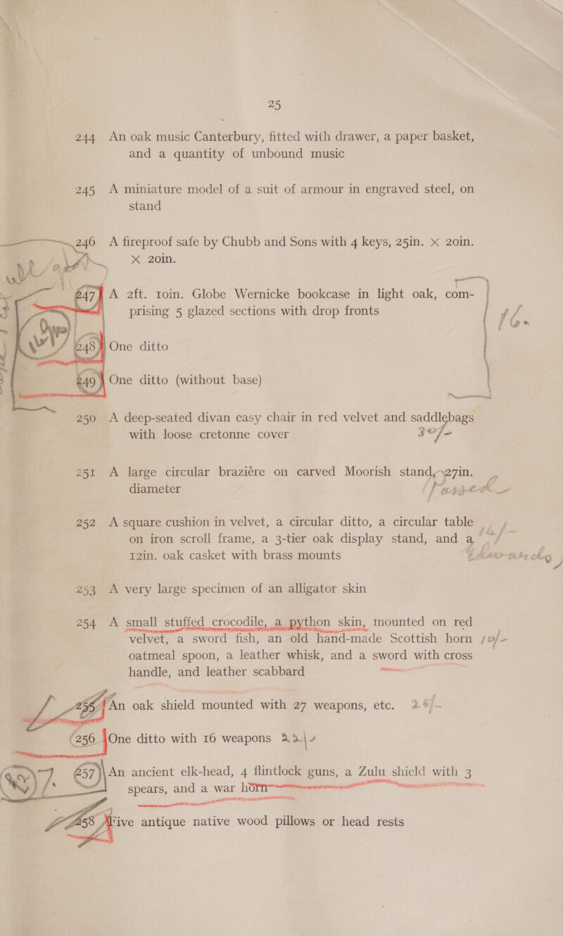 244 An oak music Canterbury, fitted with drawer, a paper basket, and a quantity of unbound music 245 A miniature model of a suit of armour in engraved steel, on stand : “ A ee safe by Chubb and Sons with 4 keys, 25in. x 2oin.    250 A deep-seated divan casy chair in red velvet and saddlebags with loose cretonne cover 307 251 A large circular braziére on carved Moorish stand,- ezin. diameter Puree 252 A square cushion in velvet, a circular ditto, a circular table _ on iron scroll frame, a 3-tier oak display stand, cu a ae r 12in. oak casket with brass mounts 253 A very large specimen of an alligator skin 254 A small stuffed. crocodile, a python skin, mounted on red velvet, a sword fish, an old hand-made Scottish horn 1 of oatmeal spoon, a leather whisk, and a sword with cross — handle, and leather scabbard ini ere     ZA An oak shield mounted with 27 weapons, etc. 24 . 56 4One ditto with 16 weapons a3| 4 57 \\ An ancient elk-head, 4 flintlock guns, a Zulu shield ne Sg spears, and a war DOT Treen sea cori 8 SSE resi STOOP pan, eine  . AFive antique native wood pillows or head rests =a , 247, ba aft. roin. Globe Wernicke bookcase in light oak, com- | 5 | prising 5 glazed sections with drop fronts * f 4 248%} One ditto | : — \ 249 } One ditto (without base)