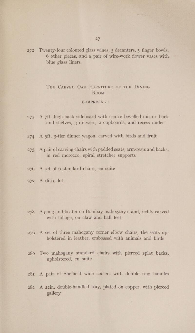 272 273 274 275 276 277 278 279 280 281 282 27 Twenty-four coloured glass wines, 3 decanters, 5 finger bowls, 6 other pieces, and a pair of wire-work flower vases with blue glass liners THE CARVED OAK FURNITURE OF THE DINING RooM COMPRISING :— A 7ft. high-back sideboard with centre bevelled mirror back and shelves, 3 drawers, 2 cupboards, and recess under A 5ft. 3-tier dinner wagon, carved with birds and fruit A pair of carving chairs with padded seats, arm-rests and backs, in red morocco, spiral stretcher supports A set of 6 standard chairs, en suite A ditto lot A gong and beater on Bombay mahogany stand, richly carved with foliage, on claw and ball feet A set of three mahogany corner elbow chairs, the seats up- holstered in leather, embossed with animals and birds Two mahogany standard chairs with pierced splat backs, upholstered, en suite A pair of Sheffield wine coolers with double ring handles A 22in. double-handled tray, plated on copper, with pierced gallery