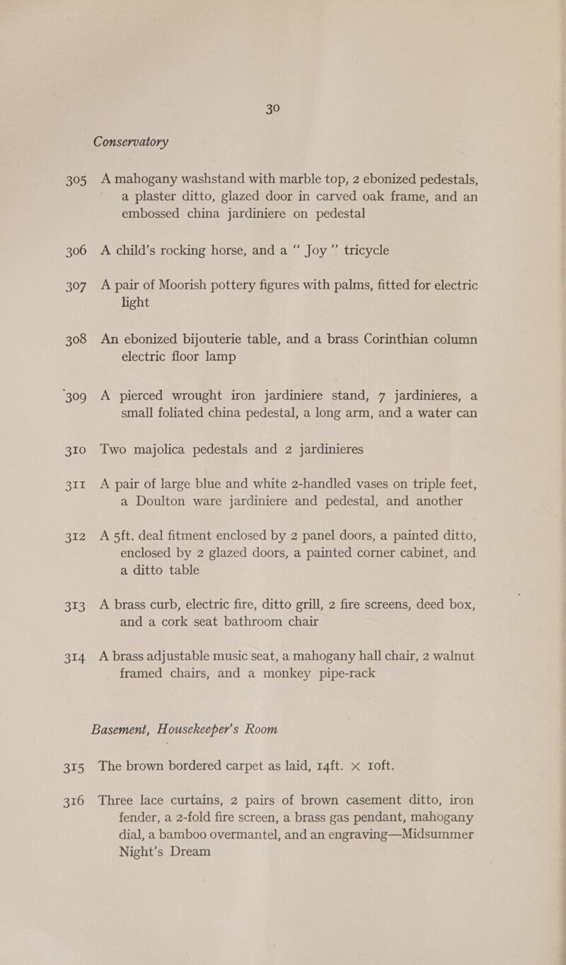 395 306 307 308 309 310 311 312 313 314 315 316 30 A mahogany washstand with marble top, 2 ebonized pedestals, a plaster ditto, glazed door in carved oak frame, and an embossed china jardiniere on pedestal A child’s rocking horse, and a “ Joy’? tricycle A pair of Moorish pottery figures with palms, fitted for electric light An ebonized bijouterie table, and a brass Corinthian column electric floor lamp A pierced wrought iron jardiniere stand, 7 jardinieres, a small foliated china pedestal, a long arm, and a water can Two majolica pedestals and 2 jardinieres A pair of large blue and white 2-handled vases on triple feet, a Doulton ware jardiniere and pedestal, and another A 5ft. deal fitment enclosed by 2 panel doors, a painted ditto, enclosed by 2 glazed doors, a painted corner cabinet, and a ditto table A brass curb, electric fire, ditto grill, 2 fire screens, deed box, and a cork seat bathroom chair A brass adjustable music seat, a mahogany hall chair, 2 walnut framed chairs, and a monkey pipe-rack The brown bordered carpet as laid, 14ft. x Ioft. Three lace curtains, 2 pairs of brown casement ditto, iron fender, a 2-fold fire screen, a brass gas pendant, mahogany dial, a bamboo overmantel, and an engraving—Midsummer Night’s Dream
