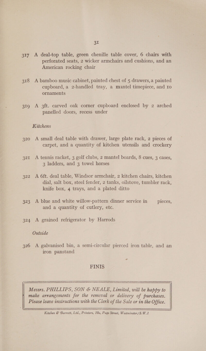 317. A deal-top table, green chenille table cover, 6 chairs with perforated seats, 2 wicker armchairs and cushions, and an American rocking chair 318 A bamboo music cabinet, painted chest of 5 drawers, a painted cupboard, a 2-handled tray, a mantel timepiece, and ro ornaments 319 A 3ft. carved oak corner cupboard enclosed by 2 arched panelled doors, recess under Kitchens 320 A small deal table with drawer, large plate rack, 2 pieces of carpet, and a quantity of kitchen utensils and crockery 321 A tennis racket, 3 golf clubs, 2 mantel boards, 8 cues, 3 cases, 3 ladders, and 3 towel horses 322 A Oft. deal table, Windsor armchair, 2 kitchen chairs, kitchen dial, salt box, steel fender, 2 tanks, oilstove, tumbler rack, knife box, 4 trays, and a plated ditto 323 A blue and white willow-pattern dinner service in pieces, and a quantity of cutlery, etc. 324 A grained refrigerator by Harrods Outside 326 A galvanised bin, a semi-circular pierced iron table, and an iron panstand FINIS Messrs. PHILLIPS, SON &amp; NEALE, Limited, will be happy to make arrangements for the removal or delivery of purchases. Please leave insiructions with the Clerk of the Sale or in the Office.  A ES A Kitchen &amp; Barratt, Litd., Printers, 10a, Page Street, Westminster,(S.W.1 