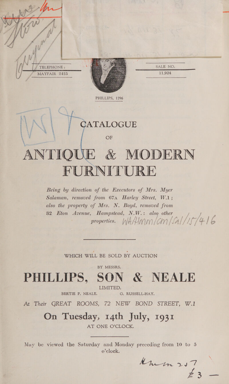  nan acl ihn SALE NO. 11,924 MAYFAIR 2425 | j J j 3 | f | / TELEPHONE : fi Seon aS AT EST PEERS SS FSD ED  4 | \ N\ | | CATALOGUE OF ANTIQUE &amp; MODERN FURNITURE Being by direction of the Haecutors of Mrs. Myer Salaman, removed from 674 Harley Street, W.1; also the property of Mrs. N. Boyd, removed from 32 Eton Avenue, Hampstead, N.W.: also other WHICH WILL BE SOLD BY AUCTION BY MESSRS.. PHILLIPS, SON &amp; NEALE LIMITED. G. RUSSELL-HAY. memoner GREAT KOOMS; 72. NEW BOND STREET, W.1 On Tuesday, 14th July, 1931 AT ONE O'CLOCK. BDERIIE. P.. NEALE. May be viewed the Saturday and Monday preceding from 10 to 5 o’clock, 3 Ay EET,