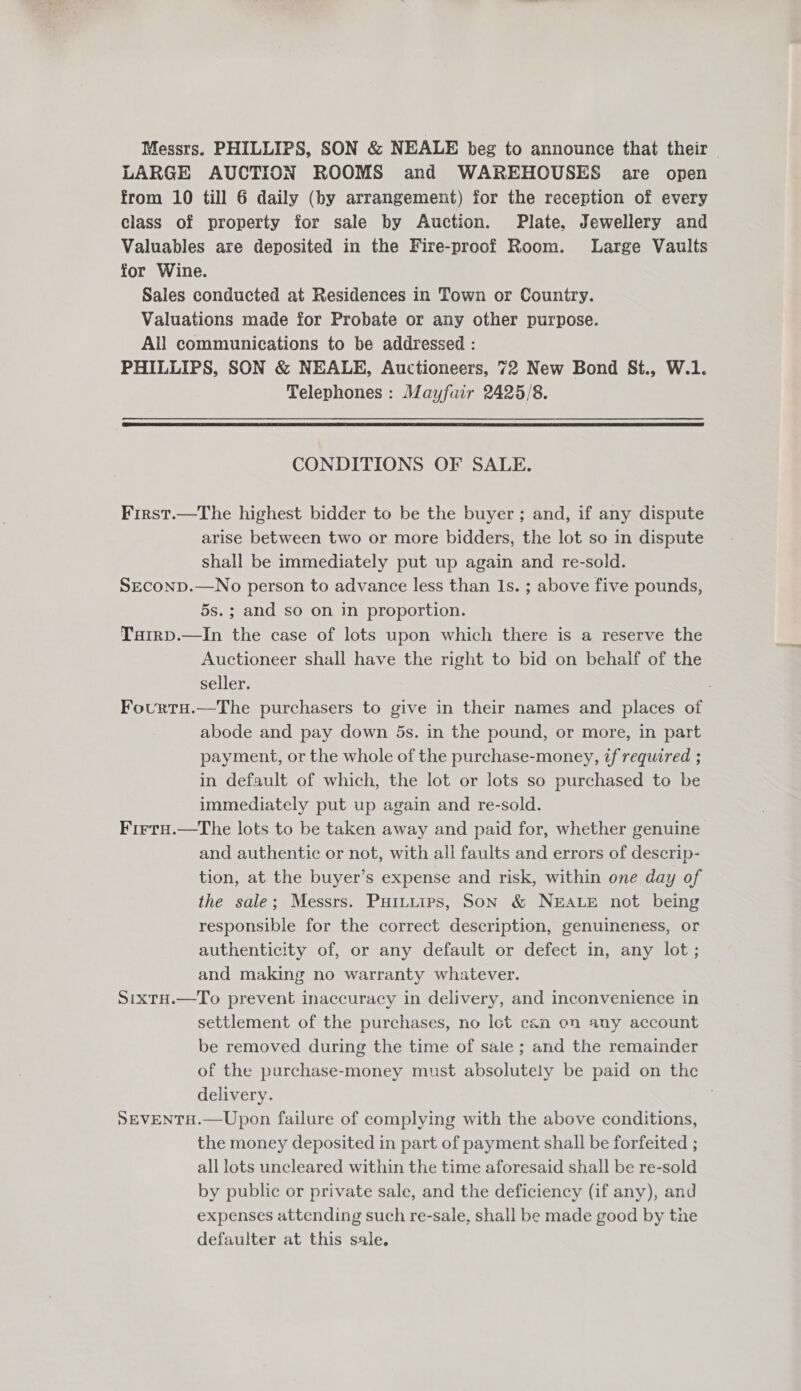 Messrs. PHILLIPS, SON &amp; NEALE beg to announce that their | LARGE AUCTION ROOMS and WAREHOUSES are open from 10 till 6 daily (by arrangement) for the reception of every class of property for sale by Auction. Plate, Jewellery and Valuables are deposited in the Fire-proof Room. Large Vaults for Wine. Sales conducted at Residences in Town or Country. Valuations made for Probate or any other purpose. All communications to be addressed : PHILLIPS, SON &amp; NEALE, Auctioneers, 72 New Bond St., W.1. Telephones : Mayfuir 2425/8.  CONDITIONS OF SALE. First.—The highest bidder to be the buyer ; and, if any dispute arise between two or more bidders, the lot so in dispute shall be immediately put up again and re-sold. SEcoND.—No person to advance less than Is. ; above five pounds, 5s.; and so on in proportion. Tairp.—In the case of lots upon which there is a reserve the Auctioneer shall have the right to bid on behalf of the seller. Fourtu.—The purchasers to give in their names and places of abode and pay down 5s. in the pound, or more, in part payment, or the whole of the purchase-money, if required ; in default of which, the lot or lots so purchased to be immediately put up again and re-sold. Firtu.—The lots to be taken away and paid for, whether genuine and authentic or not, with all faults and errors of descrip- tion, at the buyer’s expense and risk, within one day of the sale; Messrs. Puituips, Son &amp; NEALE not being responsible for the correct description, genuineness, or authenticity of, or any default or defect in, any lot ; and making no warranty whatever. SixtH.—To prevent inaccuracy in delivery, and inconvenience in settlement of the purchases, no lot can on any account be removed during the time of sale ; and the remainder of the purchase-money must absolutely be paid on the delivery. 7 SEVENTH.—Upon failure of complying with the above conditions, the money deposited in part of payment shall be forfeited ; all lots uncleared within the time aforesaid shall be re-sold by public or private sale, and the deficiency (if any), and expenses attending such re-sale, shall be made good by the defaulter at this sale.