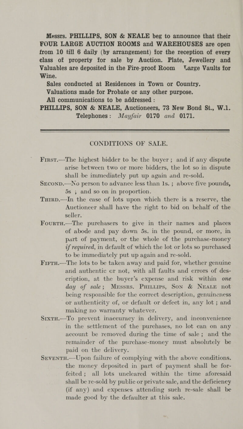 Messrs. PHILLIPS, SON &amp; NEALE beg to announce that their FOUR LARGE AUCTION ROOMS and WAREHOUSES are open from 10 till 6 daily (by arrangement) for the reception of every class of property for sale by Auction. Plate, Jewellery and Valuables are deposited in the Fire-proof Room VUarge Vaults for Wine. Sales conducted at Residences in Town or Country. Valuations made for Probate or any other purpose. All communications to be addressed : PHILLIPS, SON &amp; NEALE, Auctioneers, 73 New Bond St., W.1. Telephones: Mayfair 0170 and 0171. CONDITIONS OF SALE. First.—The highest bidder to be the buyer; and if any dispute arise between two or more bidders, the lot so in dispute shall be immediately put up again and re-sold. SECOND.—No person to advance less than Is. ; above five pounds, 5s , and so on in proportion. TuirpD.—In the case of lots upon which there is a reserve, the Auctioneer shall have the right to bid on behalf of the seller. Fourtu.—The purchasers to give in their names and _ places of abode and pay down 5s. in the pound, or more, in part of payment, or the whole of the purchase-money if required, in default of which the lot or lots so purchased to be immediately put up again and re-sold. Firtu.—The lots to be taken away and paid for, whether genuine and authentic cr not, with all faults and errors of des- cription, at the buyer’s expense and risk within one day of sale; Messrs. Puituies, Son &amp; NEALE not being responsible for the correct description, genuineness or authenticity of, or default or defect in, any lot ; and making no warranty whatever. SrxtH.—To prevent inaccuracy in delivery, and inconvenience in the settlement of the purchases, no lot can on any account be removed during the time of sale; and the remainder of the purchase-money must absolutely be paid on the delivery. SEVENTH.—Upon failure of complying with the above conditions. the money deposited in part of payment shall be for- feited; all lots uncleared within the time aforesaid shall be re-sold by public or private sale, and the deficiency (if any) and expenses attending such re-sale shall be made good by the defaulter at this sale.