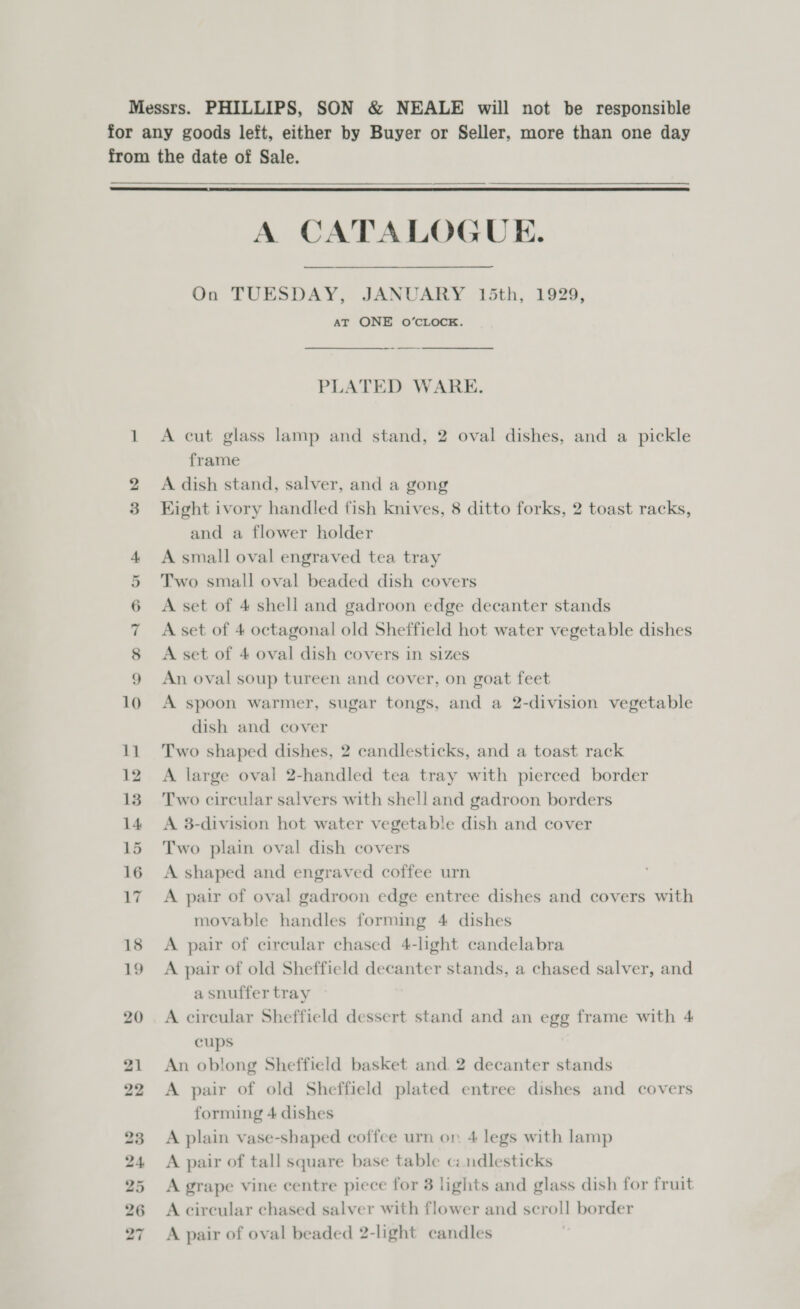 Messrs. PHILLIPS, SON &amp; NEALE will not be responsible for any goods left, either by Buyer or Seller, more than one day from the date of Sale.  A CATALOGUE. On TUESDAY, JANUARY 15th, 1929, AT ONE O’CLOCK. PLATED WARE. 1 A cut glass lamp and stand, 2 oval dishes, and a pickle frame 2 A dish stand, salver, and a gong 3 Kight ivory handled fish knives, 8 ditto forks, 2 toast racks, and a flower holder 4 A small oval engraved tea tray 5 Two small oval beaded dish covers 6 A set of 4 shell and gadroon edge decanter stands 7 Aset of 4 octagonal old Sheffield hot water vegetable dishes 8 A set of 4 oval dish covers in sizes 9 An oval soup tureen and cover, on goat feet 10 A spoon warmer, sugar tongs, and a 2-division vegetable dish and cover 11 Two shaped dishes, 2 candlesticks, and a toast rack 12 A large oval 2-handled tea tray with pierced border 13 Two circular salvers with shell and gadroon borders 14 A 8-division hot water vegetable dish and cover 15 Two plain oval dish covers 16 A shaped and engraved coffee urn 17. A pair of oval gadroon edge entree dishes and covers with movable handles forming 4 dishes 18 A pair of circular chased 4-light candelabra 19 A pair of old Sheffield decanter stands, a chased salver, and a snuffer tray 20 A cireular Sheffield dessert stand and an egg frame with 4 cups 21 An oblong Sheffield basket and 2 decanter stands 22 &lt;A pair of old Sheffield plated entree dishes and covers forming 4 dishes 23 A plain vase-shaped coffee urn on 4 legs with lamp 24 &lt;A pair of tall square base table cz mdlesticks 25 A grape vine centre piece for 3 lights and glass dish for fruit 26 Acircular chased salver with flower and scroll border