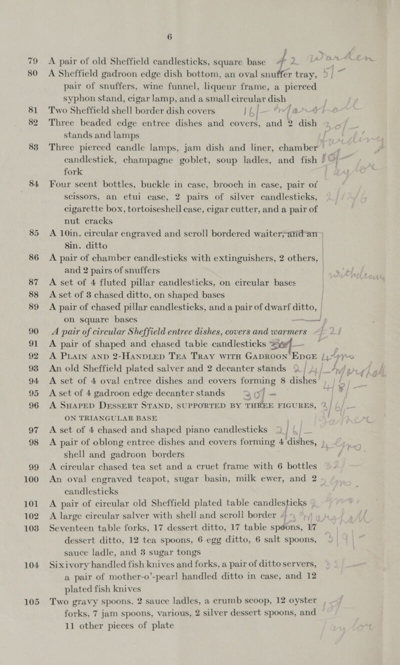 83 84 85 86 87 88 89 90 91 92 93 94 95 96 97 98 99 100 101 102 1038 104 105 6 A pair of old Sheffield candlesticks, square base 4 y A Sheffield gadroon edge dish bottom, an oval snuffer tray, pair of snuffers, wine funnel, liqueur frame, a pierced syphon stand, cigar lamp, and a small circular dish Two Sheffield shell border dish covers ney |-” / a Three beaded edge entree dishes and covers, and 2 dish stands and lamps fork Four scent bottles, buckle in case, brooch in case, pair of scissors, an etui case, 2 pairs of silver candlesticks, cigarette box, tortoiseshell case, cigar cutter, and a pair of nut cracks A 10in. circular engraved and scroll bordered waiter;and-an 8in. ditto and 2 pairs of snuffers A set of 4 fluted pillar candlesticks, on circular bases A set of 3 chased ditto, on shaped bases A pair of chased pillar candlesticks, and a pair of dwarf ditto, | on square bases - aa A pair of circular Sheffield entree dishes, covers and warmers A pair of shaped and chased table candlesticks * A PLAIN AND 2-HAaNDLED Tea TRAY WiTH GADROON EDGE Aa A set of 4 gadroon edge decanter stands 307~- A SHAPED DESSERT STAND, SUPPORTED BY THREE FIGURES, ON TRIANGULAR BASE A set of 4 chased and shaped piano candlesticks 5) ./ __ shell and gadroon borders A circular chased tea set and a cruet frame with 6 bottles candlesticks A pair of circular old Sheffield plated table candlesticks A large circular salver with shell and scroll border dessert ditto, 12 tea spoons, 6 egg ditto, 6 salt spoons, sauce ladle, and 3 sugar tongs Sixivory handled fish knives and forks, a pair of ditto servers, a pair of mother-o’-pearl handled ditto in case, and 12 plated fish knives Two gravy spoons, 2 sauce ladles, a crumb scoop, 12 oyster forks, 7 jam spoons, various, 2 silver dessert spoons, and 11 other pieces of plate