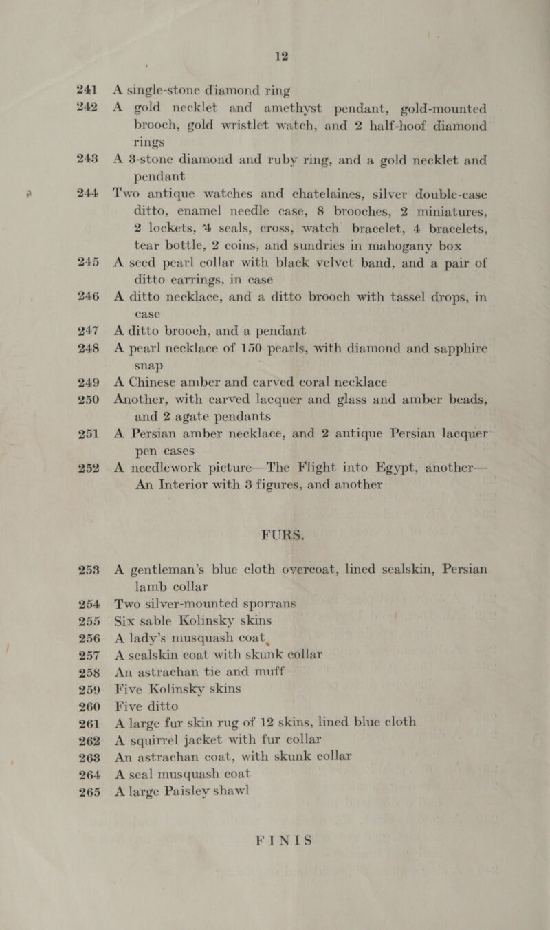 24:1 24.2 243 244: 245 246 QA7 248 249 250 251 252 253 254 255 256 257 258 259 260 261 262 263 264 265 ; 12 A single-stone diamond ring A gold necklet and amethyst pendant, gold-mounted brooch, gold wristlet watch, and 2 half-hoof diamond rings A 3-stone diamond and ruby ring, and a gold necklet and pendant Two antique watches and chatelaines, silver double-case ditto, enamel needle case, 8 brooches, 2 miniatures, 2 lockets, “4 seals, cross, watch bracelet, 4 bracelets, tear bottle, 2 coins, and sundries in mahogany box A seed pearl collar with black velvet band, and a pair of ditto earrings, in case A ditto necklace, and a ditto brooch with Pe drops, in case A ditto brooch, and a pendant A pearl necklace of 150 pearls, with diamond and sapphire snap A Chinese amber and carved coral necklace Another, with carved lacquer and glass and amber beads, and 2 agate pendants A Persian amber necklace, and 2 antique Persian lacquer pen cases A needlework picture—The Flight into Egypt, -another— An Interior with 3 figures, and another FURS. A gentleman’s blue cloth overcoat, lined sealskin, Persian lamb collar Two silver-mounted sporrans Six sable Kolinsky skins A lady’s musquash coat, A sealskin coat with skunk collar An astrachan tie and muff Five Kolinsky skins Five ditto A large fur skin rug of 12 skins, lined blue cloth A squirrel jacket with fur collar An astrachan coat, with skunk collar A seal musquash coat A large Paisley shawl FINIS