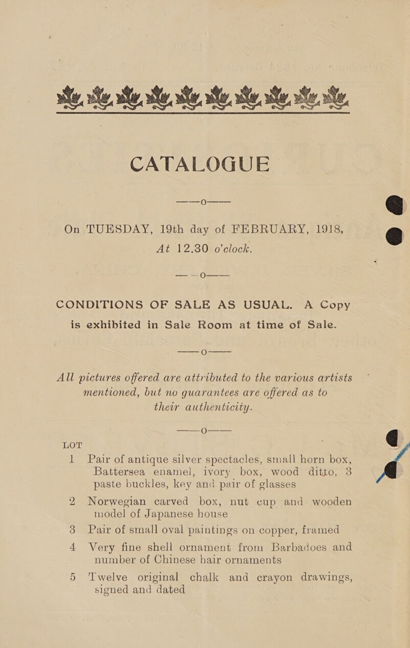  —_——_ 0—-—-—— On -TUESDAY, 19th day of FEBRUARY, 1918, At 12.3080 clock. St OSS CONDITIONS OF SALE AS USUAL. A Copy is exhibited in Sale Room at time of Sale.  EW Wreerere i) All pictures offered are attributed to the various artists mentioned, but no guarantees are offered as to their authenticity. —_-—)Q0—_— LOT 3 1 Pair of antique silver spectacles, small horn box, Battersea enamel, ivory box, wood ditto, 38 paste buckles, key and pair of glasses 2 Norwegian carved box, nut cup and wooden model of Japanese house 3 Pair of small oval paintings on copper, framed Very fine shell ornament from Barbadoes and number of Chinese hair ornaments signed and dated | 