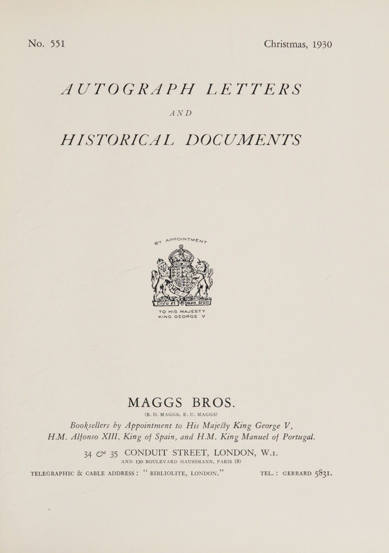 Now551 Christmas, 1930 MOeTOGRAP HT LEATTERS AND rosaOneltd L LDOCCMEN £S  TO HIS MAJESTY KING GEORGE V WEAGGS BIOS, (B. D. MAGGS, E. U. MAGGS) Booksellers by Appointment to His Majesty King George V, H.M. Alfonso XIII, King of Spain, and H.M. King Manuel of Portugal. 24 ¢» 35 CONDUIT STREET, LONDON, W.1. AND 130 BOULEVARD HAUSSMANN, PARIS (8) TELEGRAPHIC &amp; CABLE ADDRESS: “ BIBLIOLITE, LONDON.” TEL. : GERRARD 5931.