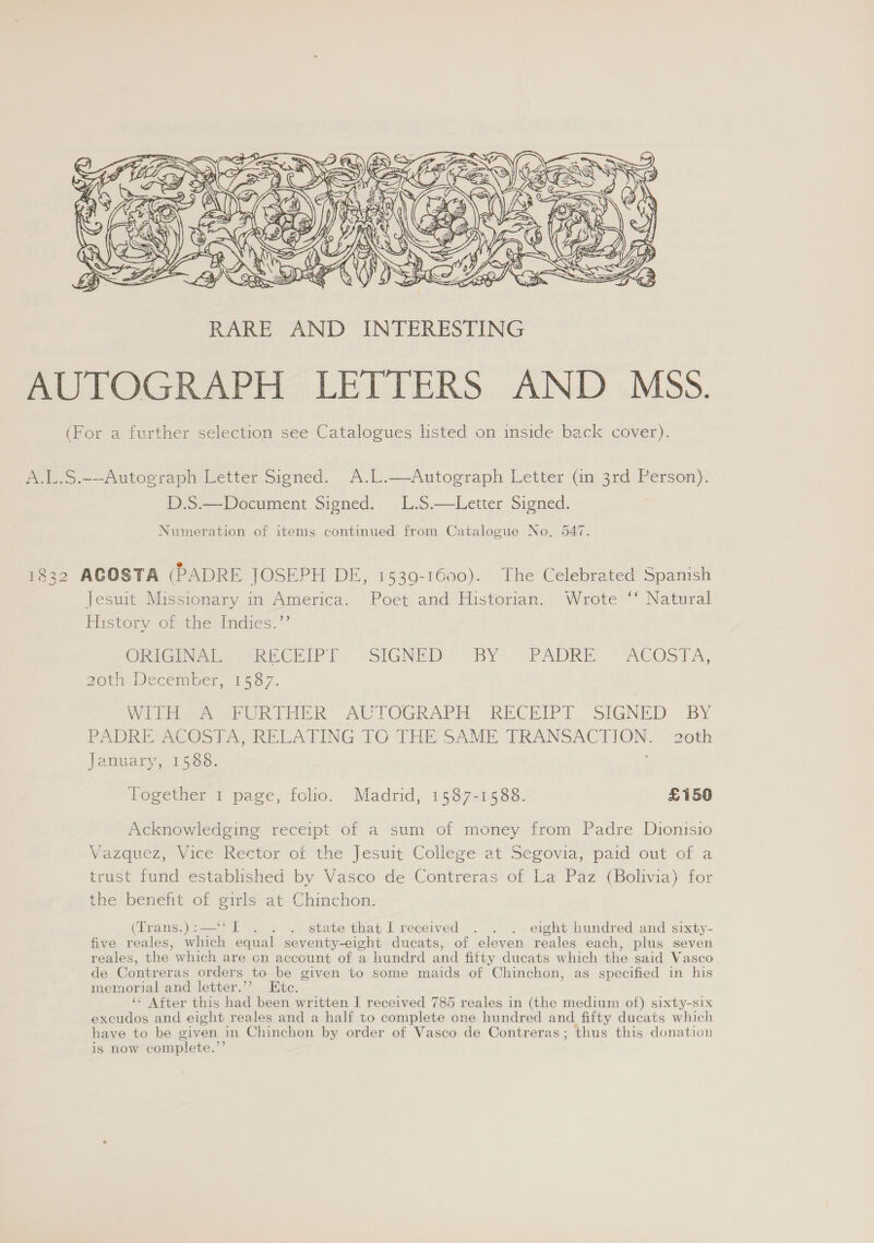  A.1..S.---Autograph Letter Signed. A.L.—Autograph Letter (in 3rd Person). D.S.—Document Signed. L.S.—Letter Signed. Numeration of items continued from Catalogue No, 547. 1832 ACOSTA (PADRE JOSEPH DE, 1539-1600). The Celebrated Spanish Jesuit Missionary in America. Poet and Historian. Wrote ‘ Natural Plistory Ol tiey indies: *’ OniG he ee RECEIP IT: -SIGNED? BY’ (PADRE ~“ACOSTA, 20th December, 1587. Witte GR THE AUTOGRAPH RECEIPT. SIGNED BY PADRE, ACOSTA -RELATING TG THE SAME TRANSACTION. - 20th January, 1588. Together 1 page, folio. Madrid, 1587-1588. £150 Acknowledging receipt of a sum of money from Padre Dionisio Vazquez, Viee-Kector ot the Jesuit Collere at’ Segovia, paid out of a trust fund established by Vasco de Contreras of La Paz (Bolivia) for the benent of ¢irlsat Chinchon; (Trans.):—‘‘I . . . state that Ireceived . . . eight hundred and sixty- five reales, which equal seventy-eight ducats, of eleven reales each, plus seven reales, the which are cn account of a hundrd and fifty ducats which the said Vasco de Contreras orders to be given to some maids of Chinchon, as specified in his memorial and letter.’’ Etc. ‘ After this had been written I received 785 reales in (the medium of) sixty-six excudos and eight reales and a half to complete one hundred and fifty ducats which have to be given in Chinchon by order of Vasco de Contreras; thus this donation is now complete.’’