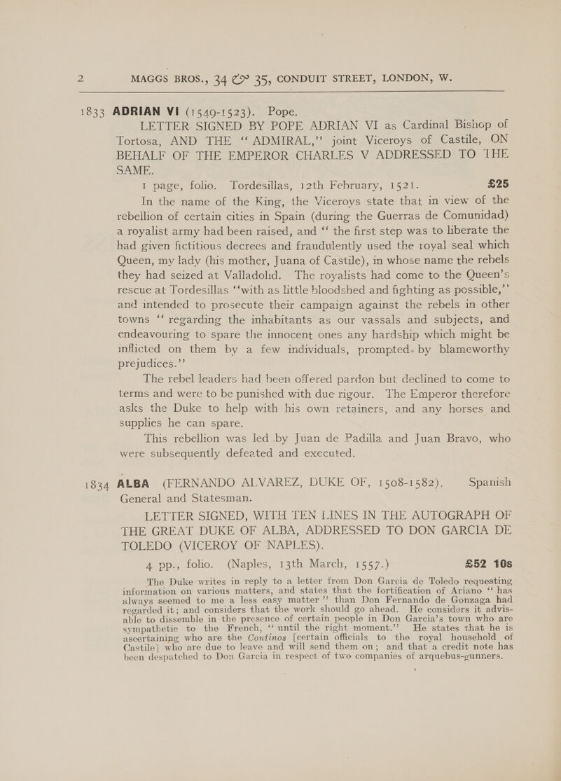  1833 ADRIAN VI (1549-1523). Pope. LETTER SIGNED BY POPE ADRIAN VI as Cardinal Bishop of Tortosa, AND- THE, *SADMIRAL,”’ jomt + Viceroys ot Castile, ON BEHALF OF THE EMPEROR CHARLES V ADDRESSED TO IHE SAME. 1 page, folio. Tordésillas, 12th February, 1521. £25 In the name of the King, the Viceroys state that in view of the rebellion of certain cities in Spain (during the Guerras de Comunidad) a royalist army had been raised, and ‘‘ the first step was to liberate the had given fictitious decrees and fraudulently used the royal seal which Queen, my lady (his mother, Juana of Castile), in whose name the rebels they had seized at Valladolid. The royalists had come to the Queen’s rescue at Tordesillas ‘‘with as little bloodshed and fighting as possible,’’ and intended to prosecute their campaign against the rebels in other towns ‘‘ regarding the inhabitants as our vassals and subjects, and endeavouring to spare the innocent ones any hardship which might be inflicted on them by a few individuals, prompted. by blameworthy prejudices.”’ The rebel leaders had heen offered pardon but declined to come to terms and were to be punished with due rigour. The Emperor therefore asks the Duke to help with his own retainers, and any horses and supplies he can spare. This rebellion was led .by Juan de Padilla and Juan Bravo, who were subsequently defeated and executed. 1834 ALBA (FERNANDO ALVAREZ, DUKE OF, 1508-1582). Spanish General and Statesman. LETITER SIGNED, WITH TEN LINES IN THE AUTOGRAPH OF THE GREAT DUKE OF ALBA, ADDRESSED TO DON GARCIA DE TOLEDO (VICEROY OF NAPLES). A pp., folio. (Naples, 13th March, 1557.) £52 10s The Duke writes in reply to a letter from Don Garcia de Toledo requesting information on various matters, and states that the fortification of Ariano ‘‘ has always seemed to me a less easy matter’ than Don Fernando de Gonzaga had regarded it; and considers that the work should go ahead. He considers it advis- able to dissemble in the presence of certain people in Don Garcia’s town who are sympathetic to the French, ‘ until the right moment.’’ He states that he is ascertaining who are the Continos [certain officials to the royal household of Castile} who are due to leave and will send them on; and that a credit note has been despatched to Don Garcia in respect of two companies of arquebus-gunners. s