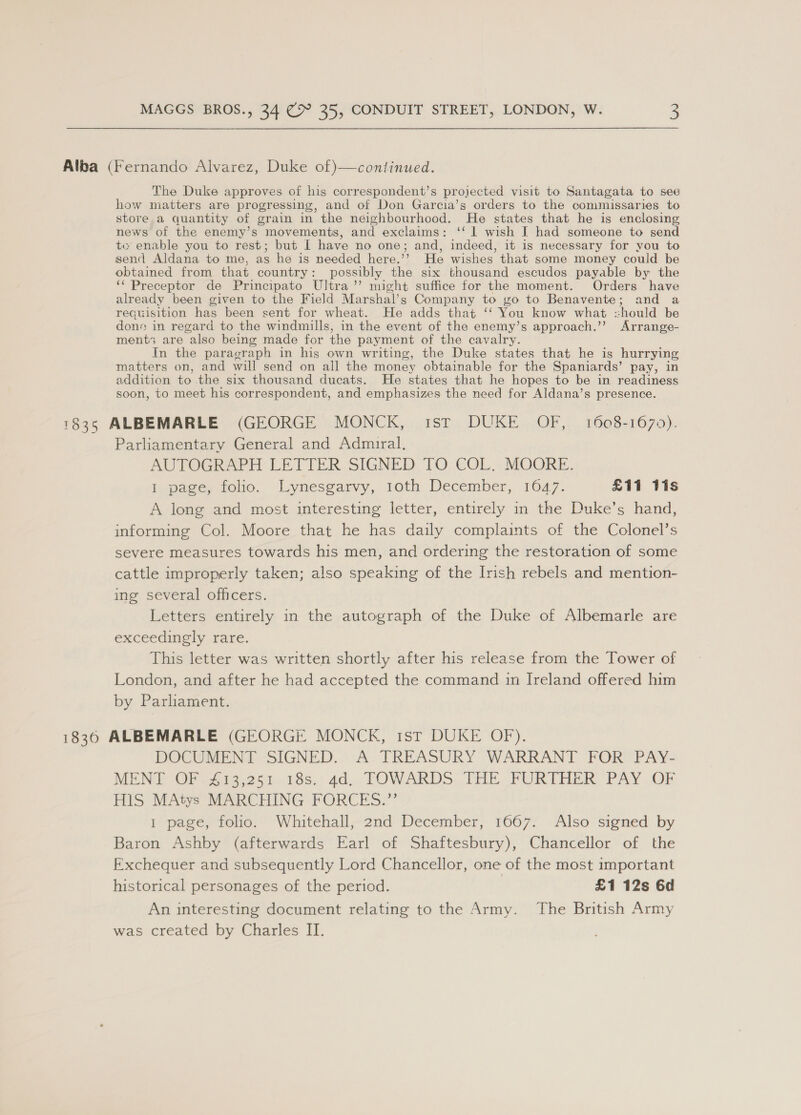 Alba (Fernando Alvarez, Duke of)—continued. The Duke approves of his correspondent’s projected visit to Santagata to see how matters are progressing, and of Don Garcia’s orders to the comniissaries to store a quantity of grain in the neighbourhood. He states that he is enclosing news of the enemy’s movements, and exclaims: ‘‘ 1 wish I had someone to send te enable you to rest; but I have no one; and, indeed, it is necessary for you to send Aldana to me, as he is needed here.’’ He wishes’ that some money could be obtained from that country: possibly the six thousand escudos payable by: the ‘‘ Preceptor de Principato Ultra ”’ might suffice for the moment. Orders have already been given to the Field Marshal’s Company to go to Benavente; and a requ isition has been sent for wheat. He adds that ‘ You know what should be dons in regard to the windmills, in the event of the enemy’s approach.’’ Arrange- ment3 are also being made for the payment of the cavalry. In the paragraph in his own writing, the Duke states that he is hurrying matters on, and will send on all the money obtainable for the Spaniards’ pay, in addition to the six thousand ducats. He states that he hopes to be in readiness soon, to meet his correspondent, and emphasizes the need for Aldana’s presence. 1835 ALBEMARLE (GEORGE MONCK, 1st DUKE OF, 1608-1670). Parliamentary General and Admiral. AUTOGRAPH LETTER SIGNED TO COL. MOORE. i page, folio, Lynesgarvy, 10th December, 1647. £11 lis A long and most interesting letter, entirely in the Duke’s hand, informing Col. Moore that he has daily complaints of the Colonel’s severe measures towards his men, and ordering the restoration of some cattle improperly taken; also speaking of the Irish rebels and mention- ing several officers. Letters entirely in the autograph of the Duke of Albemarle are exceedingly rare. This letter was written shortly after his release from the Tower of London, and after he had accepted the command in Ireland offered him by Parliament. 1836 ALBEMARLE (GEORGE MONCK, ist DUKE OF). DOCUMENT SIGNED. A.TREASURY WARRANT FOR PAY- MEN OF. 7313,.251.19s, 4d. FOWARDS THE FURTHER PAY OF HIS MAtys MARCHING FORCES.”’ 1 page, folio. Whitehall, 2nd December, 1667. Also signed by Baron Ashby (afterwards Earl of Shaftesbury), Chancellor of the Exchequer and subsequently Lord Chancellor, one of the most important historical personages of the period. £1 12s 6d An interesting document relating to the Army. The British Army was created by Charles II.
