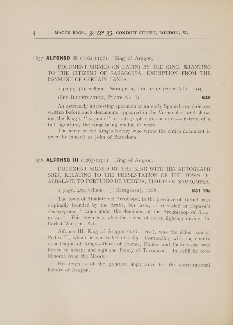 1837 ALFONSO Il (1162-1196). King of Aragon. DOCUMENT SIGNED (IN LATIN) BY THE KING, RANTING TO” THE “CITIZENS OF* SARAGOSSA, “EXEMPTIONS PROM Tie PAYMENT OF CERTAIN TAXES. I page, sto, vellum “Saragossa; Mra; 1232 (circa. De 1104), (SEE ILEUSTRATION, PrATE No. fT), | £45 An extremely interesting specimen of an early Spanish royal decree written before such documents appeared in the Vernacular, and show- me the Kings “ signum ” or autograph sign—a Cross=—instead wor.a full signature, the King being unable to write. The name of the King’s Notary who wrote the entire document is given by himself as John of Barcelona. o}%) 1838 ALFONSO Ill (1205-1201). King of Aragon. DOCUMENT SIGNED BY THE KING WITH HIS AUTOGRAPH SIGN, RELATING TO THE PRESENTATION OF THE: TOWN OF ALBALATE 10 FORTUNIO DE VERGUA, BISHOP OF SARAGOSSA. Hipage, 4to, vellum. |? Saragossa], 1288. £31 10s The town of Albalate del Arzobispo, in the province of Teruel, was originally founded by the Arabs, but later, as recorded in Espasa’s Enciclopedia, ‘‘ came under the dominion of the Archbishop. of, Sara- gossa.’’ This town was also the scene of fierce fighting during the Carlist War, an 13830. Alfonso HI, King of Aragon (1265-1291), was the eldest son of Pedro lil, whem he. succeeded m-+1285. Contending with the enmity of a league of Kings—those of France, Naples and Castile—he was forced to accept and sign the Treaty of Tarrascon. In 1288 he took Minorca from the Moors. His reign is of the greatest importance for the constitutional history of Aragon.