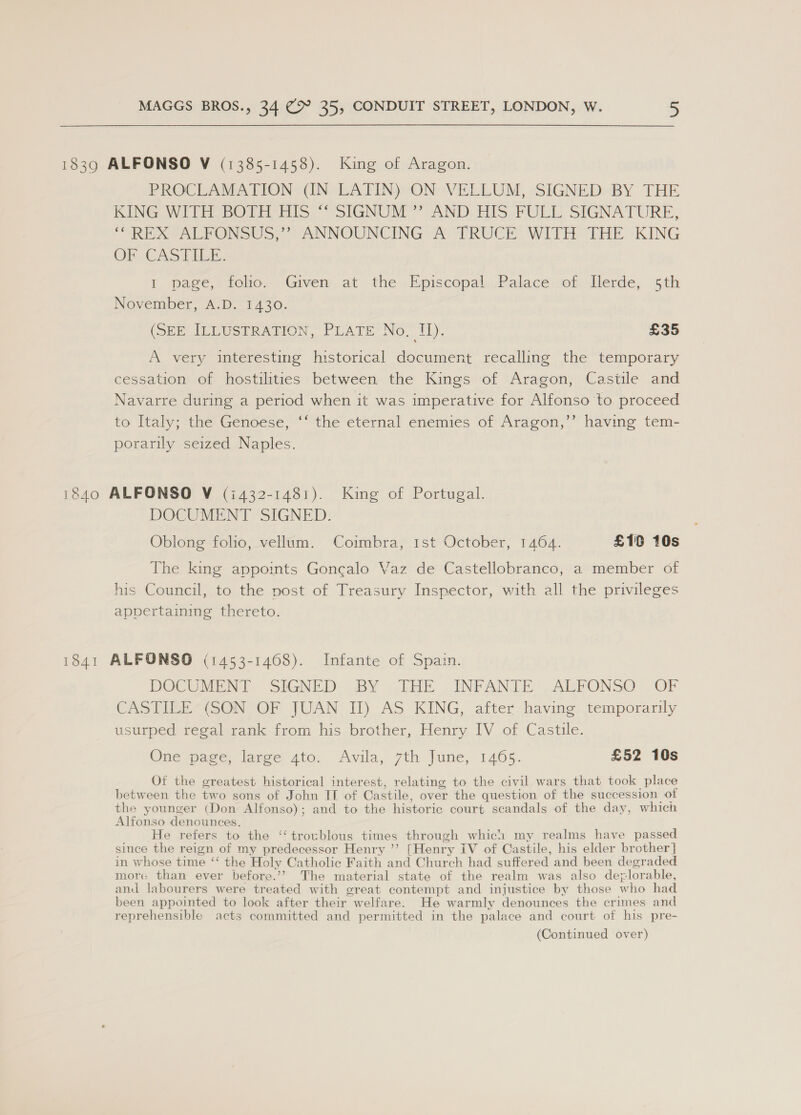 1839 ALFONSO V (1385-1458). King of Aragon. PROCLAMATION (IN LATIN) ON VELLUM, SIGNED BY THE KING WITH BOTH HIS.“ SIGNUM”’ AND. HIS. FULL SIGNATURE, “REX ALFONSUS,’?’ ANNOUNCING A TRUCE WITH THE KING OF CASTILE. 1. page, folio. Given, at the. Episcopal,Palace\of Llerde, th November, A.D. 1430. (SEE ILLUSTRATION, PLATE No, I). £35 A very interesting historical document recalling the temporary cessation of hostilities between the Kings of Aragon, Castile and Navarre during a period when it was imperative for Alfonso to proceed to Italy; the Genoese, ‘‘ the eternal enemies of Aragon,’’ having tem- porarily seized Naples. 1840 ALFONSO V (i432-1481). King of Portugal. DOCUMENT SIGNED. Oblong folio, vellum. Coimbra, 1st October, 1464. £10 10s The king appoints Goncalo Vaz de Castellobranco, a member of his Council, to the post of Treasury Inspector, with all the privileges appertaining thereto. 1841 ALFONSO (1453-1408). Infante of Spain. DOCUMENT SIGNED BY THE INFANTE ALFONSO OF CASTILE (SON OF JUAN II) AS KING, after having temporarily usurped regal rank from his brother, Henry IV of Castile. One page, large 4to. Avila, 7th June, 1465. £52 10s Of the greatest historical interest, relating to the civil wars that took place between the two sons of John IT of Castile, over the question of the succession of the younger (Don Alfonso); and to the historic court scandals of the day, which Alfonso ee He refers to the ‘‘troublous times through which my realms have passed since the reign of my predecessor Henry ’’? [Henry iV of Castile, his elder brother] in whose time “‘ the Holy Catholic Faith and Church had suffer ed and been degraded more than ever before.’?’ The material state of the realm was also dep lorable, and labourers were treated with great contempt and injustice by those who had been appointed to look after their welfare. He warmly denounces the crimes and reprehensible acts committed and permitted in the palace and court of his pre-