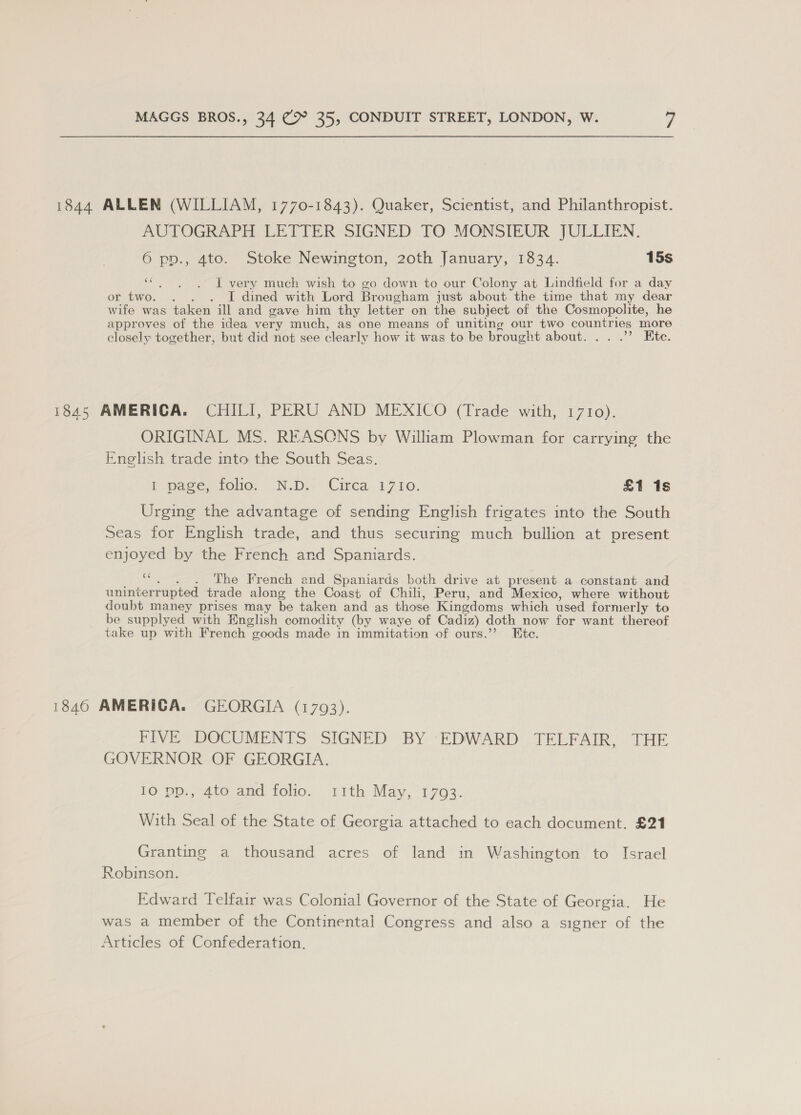 1844 ALLEN (WILLIAM, 1770-1843). Quaker, Scientist, and Philanthropist. AUTOGRAPH LETTER SIGNED TO MONSIEUR JULLIEN. 6 pp., 4to. Stoke Newington, 20th January, 1834. 15s “. . . I very much wish to go down to our Colony at Lindfield for a day or two. . . . I dined with Lord Brougham just about the time that my dear wife was taken ill and gave him thy letter on the subject of the Cosmopolite, he approves of the idea very much, as one means of uniting our two countries more closely together, but did not see clearly how it was to be brought about. . . .”’ Ete. 1845 AMERICA. CHILI, PERU AND MEXICO (Trade with, 1710). ORIGINAL MS. REASONS by William Plowman for carrying the Enelish trade into the South Seas. I page, folio. «N.D, -Cirea, 1710. £1 1s Urging the advantage of sending English frigates into the South Seas for English trade, and thus securing much bullion at present enjoyed by the French and Spaniards. ““. . . The French and Spaniards both drive at present a constant and uninterrupted trade along the Coast of Chili, Peru, and Mexico, where without doubt maney prises may be taken and as those Kingdoms which used formerly to be supplyed with English comodity (by waye of Cadiz) doth now for want thereof take up with French goods made in immitation of ours.’’ Ete. 1846 AMERICA. GEORGIA (1793). FIVE DOCUMENTS SIGNED BY EDWARD TELFAIR, THE GOVERNOR OF GEORGIA. EG De. 3410 and Too, ‘rith May,1 763. = With Seal of the State of Georgia attached to each document. £21 Granting a thousand acres of land in Washington to Israel Robinson. Edward Telfair was Colonial Governor of the State of Georgia. He was a member of the Continental Congress and also a signer of the Articles of Confederation.