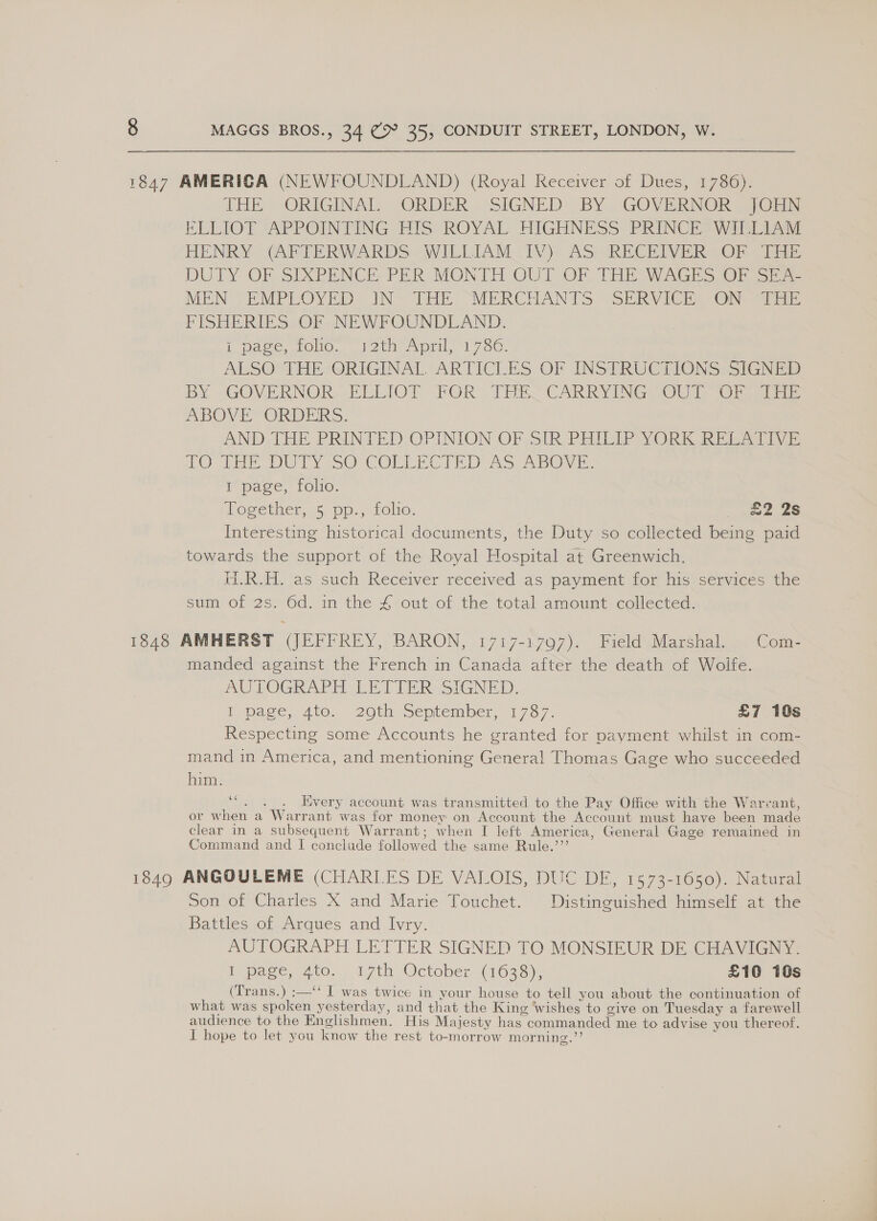 THE ORIGINAL ORDER SIGNED BY GOVERNOR JOELN ELIOT “APPOINTING HIS ROYAL HIGHNESS- PRINCES Willa HENRY (APTERWARDS WILLIAM: TV): AS: RECEIVER sO) [Ee DUTY OF SIXPENCE PER MGNTH OUT OF THE WAGES OF sia MEN EMPLOYED. IN- THE “MERCHANTS “SERVICE OF Siam PISHERIES OF NEWFOUNDLAND. tL page, tcHo.. 12th April, 1730. ALSO THE @RIGINAL ARTICLES OF INSTRUCTIONS. SIGNED BY GOVERNOR. ELLIOT FOR TER CARRYING SOUT. Or ae ABOVE ORDERS. AND THE PRINTED OPINION OF SIR PHILIP YORK Riis CO Tite Dery SO COLLECTED As ABOVE, 1 page, folio. Together, 5. pp., folio. ee se Interesting historical documents, the Duty so collected being paid towards the support of the Royal Hospital at Greenwich. HRA. 'as such Recewer received as payment for his)seraces the sum of 2s) 6d, im the 4 out. of the total amount. collected. manded against the French in Canada after the death of Woife. AUPOGRAPH LETTER SIGNED, pace, 4t0... 20th, September, 1737, £7 10s Respecting some Accounts he granted for payment whilst in com- mand in America, and mentioning General Thomas Gage who succeeded him. 6 . Every account was transmitted to the Pay Office with the Warvant, or when a Warr ant was for money on Account the Account must have been made clear in a subsequent Warrant; when I left America, General Gage remained in Command and I conclude followed the same Rule.’”’ Son of Charles X and Marie Touchet. Distinguished himself at the Battles of Arques and Ivry. AUTOGRAPH LETTER SIGNED TO MONSIEUR DE CHAVIGNY. lapse. ne ity October tose £10 10s (Trans.) :—‘‘ I was twice in your house to tell you about the continuation of what was spoken yesterday, and that the King wishes to give on Tuesday a farewell audience to the Enclishmen, His Majesty has « commanded me to advise you thereof. J hope to let you know the rest to-morrow mor nine.”