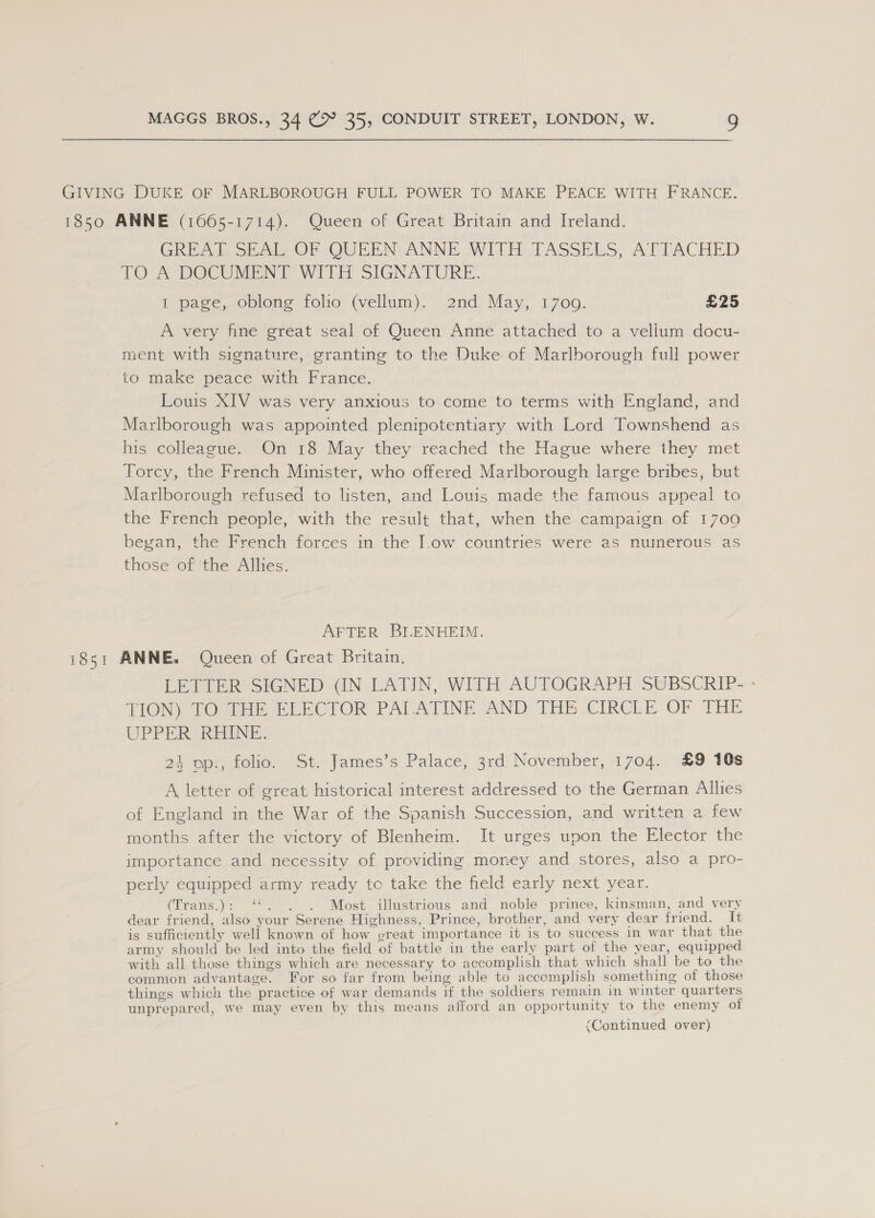 GIVING DUKE OF MARLBOROUGH FULL POWER TO MAKE PEACE WITH FRANCE. 1850 ANNE (1665-1714). Queen of Great Britain and Ireland. GREAT SEAL OF QUEEN ANNE WITH TASSELS, ATTACHED TO 'A DOCUMENT WIT SIGNATURE. 1 page, oblong folio (vellum). 2nd May, 1709. £25 A very fine great seal of Queen Anne attached to a vellum docu- ment with signature, granting to the Duke of Marlborough full power to make peace with France. Louis XIV was very anxious to come to terms with England, and Marlborough was appointed plenipotentiary with Lord Townshend as his colleague. On 18 May they reached the Hague where they met Torcy, the French Minister, who offered Marlborough large bribes, but Marlborough refused to listen, and Louis made the famous appeal to the French people, with the result that, when the campaign of 1700 began, the French forces in the J.ow countries were as numerous as those of the Allies. AFTER BLENHEIM. 1851 ANNE. Queen of Great Britain. LETTER SIGNED (IN LATIN, WITH AUTOGRAPH SUBSCRIP- - TION) 10 1m ELECTOR PALATINE. AND THE CIRCLE OF THE UPPER REINE. 24 op., folio. St. James’s Palace, 3rd November, 1704. £9 10s A letter of great historical interest addressed to the German Allies of England in the War of the Spanish Succession, and written a few months after the victory of Blenheim. It urges upon the Elector the importance and necessity of providing money and stores, also a pro- perly equipped army ready tc take the field early next year. (Trans.): ‘*. . . Most illustrious and noble prince, kinsman, and very dear friend, also your Serene Highness, Prince, brother, and very dear friend. It is sufficiently well known of how ereat importance it is to success in war that the army should be led into the field of battle in the early part of the year, equipped with all those things which are necessary to accomplish that which shall be to the common advantage. For so far from being able to accemplish something of those things which the practice of war demands if the soldiers remain in winter quarters unprepared, we may even by this means afford an opportunity to the enemy of