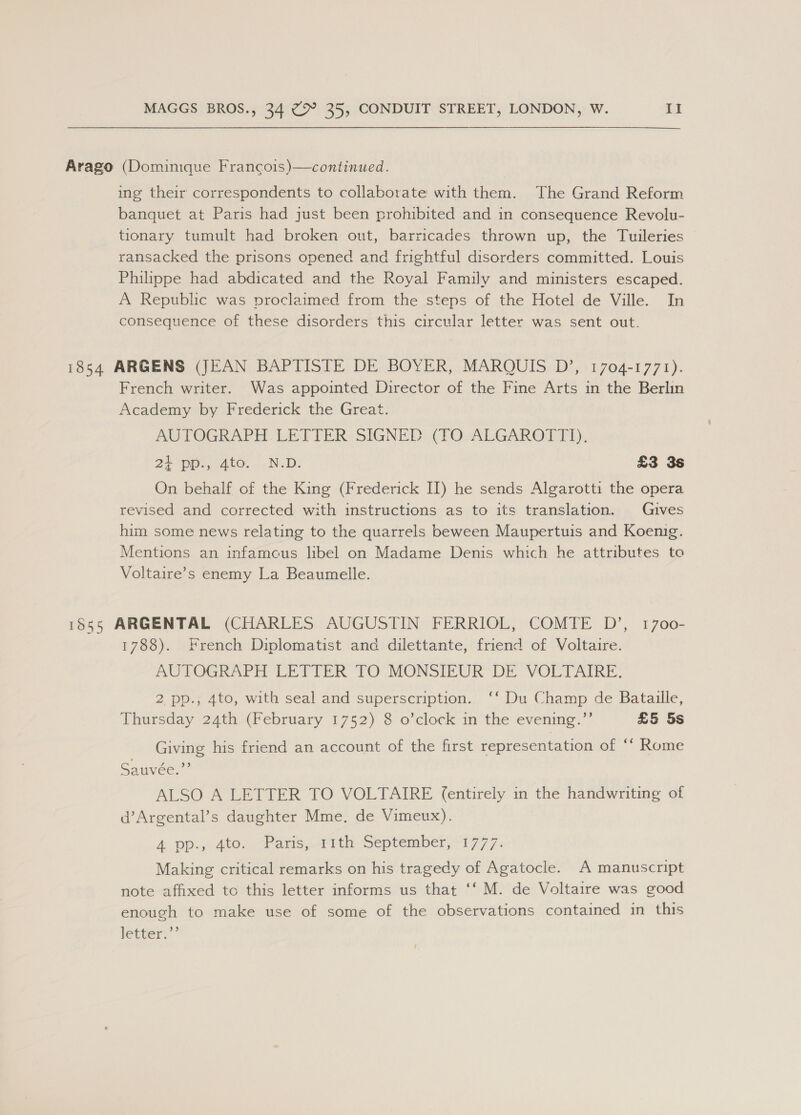 Arago (Dominique Francois)—continued. ing their correspondents to collaborate with them. The Grand Reform banquet at Paris had just been prohibited and in consequence Revolu- tionary tumult had broken out, barricades thrown up, the Tuileries ransacked the prisons opened and frightful disorders committed. Louis Philippe had abdicated and the Royal Family and ministers escaped. A Republic was proclaimed from the steps of the Hotel de Ville. In consequence of these disorders this circular letter was sent out. 1854 ARGENS (JEAN BAPTISTE DE BOYER, MARQUIS D’, 1704-1771). French writer. Was appointed Director of the Fine Arts in the Berlin Academy by Frederick the Great. AUTOGRAPH LETTER SIGNED (TO ALGAROTT]I). 24 pp., 4to. N.D. £3 3s On behalf of the King (Frederick II) he sends Algarotti the opera revised and corrected with instructions as to its translation. Gives him some news relating to the quarrels beween Maupertuis and Koenig. Mentions an infamous libel on Madame Denis which he attributes to Voltaire’s enemy La Beaumelle. 1855 ARGENTAL (CHARLES AUGUSTIN FERRIOL, COMTE D’, 1700- 1788). French Diplomatist anc dilettante, friend of Voltaire. AUTOGRAPH LETTER TO’ MONSIEUR DE VOLTAIRE, 2 pp., 4to, with seal and superscription.. ‘‘ Du Champ de Bataille, Thursday 24th (February 1752) 8 o’clock in the evening.”’ £5 5s Giving his friend an account of the first representation of “‘ Rome Sauvee, ALSO A LETTER TO VOLTAIRE (entirely in the handwriting of d’Argental’s daughter Mme, de Vimeux). 4 Dp., 400, 2Paris,rrthy September) 1777: Making critical remarks on his tragedy of Agatocle. A manuscript note affixed tc this letter informs us that ‘‘ M. de Voltaire was good enough to make use of some of the observations contained in this letter:”’