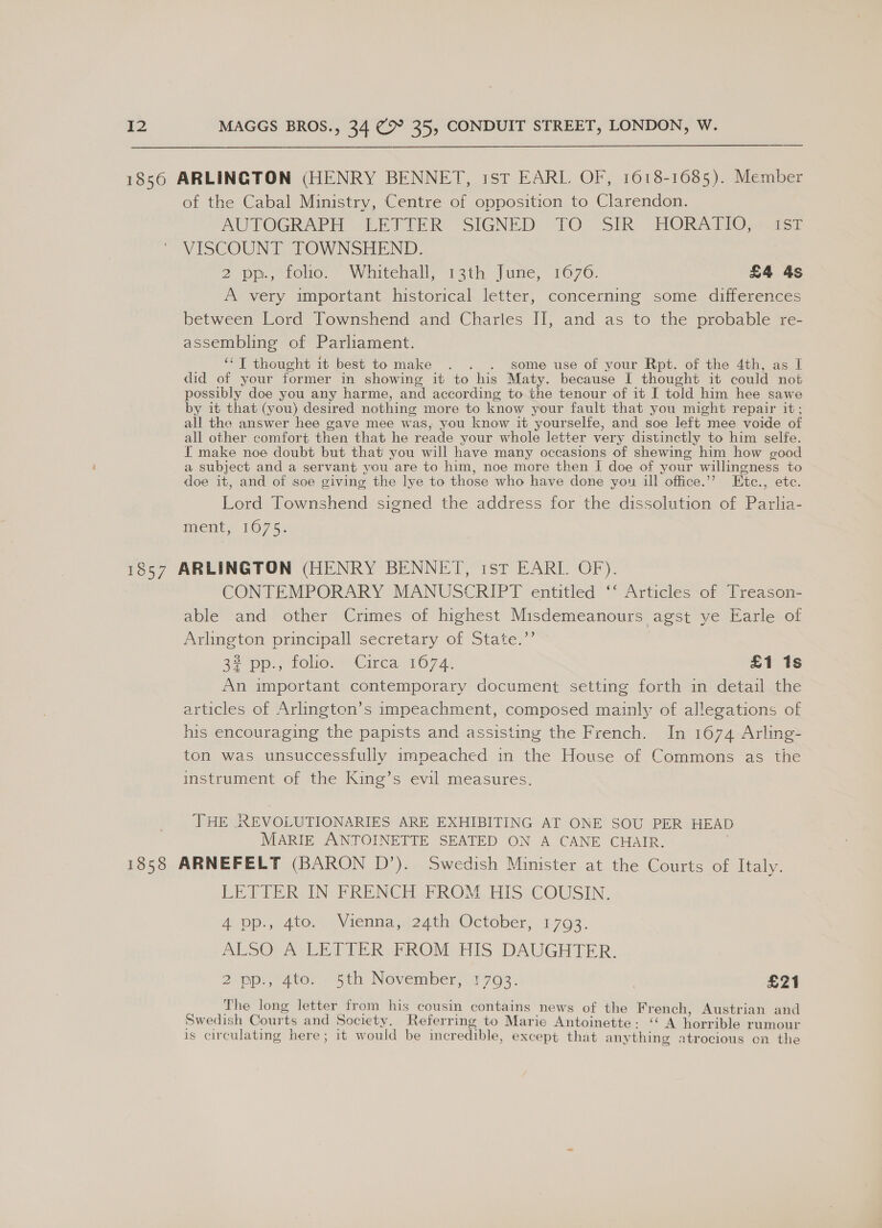 1856 ARLINGTON (HENRY BENNET, ist EARL. OF, 1618-1685). Member of the Cabal Ministry, Centre of opposition to Clarendon. AUTOGRAPH -LETUTER SIGNED TO -SIR’ HORATIO, \asr VISCOUNT TOWNSHEND. 2 pp, folio. Whitehall, 13th June, 1676. £4 4s A very important historical letter, concerning some differences between Lord Townshend and Charles II, and as to the probable re- assembling of Parliament. ‘*T thought it best to make . . . some use of your Rpt. of the 4th, as I did of your former in showing it to his Maty. because I thought it could not possibly doe you any harme, and according to the tenour of it I told him hee sawe by it that (you) desired nothing more to know your fault that you might repair it; all the answer hee gave mee was, you know it yourselfe, and soe left mee voide of all other comfort then that he reade your whole letter very distinctly to him selfe. I make noe doubt but that you will have many occasions of shewing him how good a subject and a servant you are to him, noe more then I doe of your willingness to doe it, and of soe giving the lye to those who have done you ill office.’”? Etc., etc. Lord Townshend signed the address for the dissolution of Parlia- ment; 1075; 1857 ARLINGTON (HENRY BENNET, ist EARL. OF). CONTEMPORARY MANUSCRIPT entitled ‘‘ Articles of Treason- able and other Crimes of highest Misdemeanours agst ye Earle of Avlineton principall secretary of State.” 32 pp:, toe: =-Circa 1674) £1 1s An important contemporary document setting forth in detail the articles of Arlingten’s impeachment, composed mainly of allegations of his encouraging the papists and assisting the French. In 1674 Arling- ton was unsuccessfully impeached in the House of Commons as the instrument of the King’s evil measures. THE REVOLUTIONARIES ARE EXHIBITING AT ONE SOU PER HEAD MARIE ANTOINETTE SEATED ON A CANE CHAIR. 1858 ARNEFELT (BARON D’). Swedish Minister at the Courts of Italy. LETTER IN FRENCH FROM. HIS COUSIN: App, 40m, | 1ennie m24th October, 1793. ALSO VA; LETTER, FROM-HIS .DAUGHTER, 2 pp, 40er “Sth Novemberjir7g3. | £21 The long letter from his cousin contains news of the French, Austrian and Swedish Courts and Society. Referring to Marie Antoinette: ‘‘ A horrible rumour ‘ + 7 ay € 1 } ro . = 7) 1 i. oe 1 al ay € =4 za 1s circulating here; it would be incredible, except that anything atrocious on the