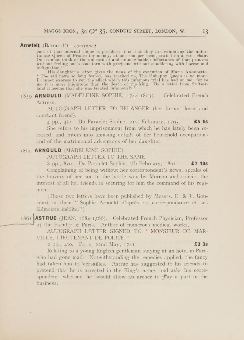 Arnefelt (Baron d’)—continued. part of that infernal clique is possible; it is that they are exhibiting the unfor- tunate Queen of France for money, at one sou per head, seated on a cane chair. One cannot think of the unheard of and unimaginable misfortunes of that princess without feeling one’s soul torn with grief and without shuddering with horror and indignation,’ His daughter’s letter gives the news of the execution of Marie Antoinette. ‘¢The sad news so long feared, has reached us, The Unhappy Queen is no more. I cannot express to you the effect which this infamous trial has had on me; for to me if is more iniquitous than the death of the king. By a letter from Switzer- land it seems that she was treated infamously.”’ 1859 ARNOULD (MADELEINE SOPHIE, 1744-1803). Celebrated French Actress. AUTOGRAPH LETIER 1O BELANGER (her former lover and constant friend). 4 pp., 4to. Du Paraclet Sophie, 21st February, 1795. £5 5s She refers to his imprisonment from which he has lately been re- leased, and enters into amusing details of her household occupations and of the matrimonial adventures of her daughter. 1860 ARNOULD (MADELEINE SOPHIE). WUPOGRAPEH EETIER TO THE SAME. &amp; pp. eve... UnParaclet Sophie,sth Febrwaryy. 101 £7 18s Complaining of being without her correspondent’s news, speaks of the bravery of her son in the battle won by Moreau and solicits the interest of all her friends in securing for him the command of his regi- ment. (These two letters have been published by Messrs. E. &amp; T. Gon- court in their “‘ Sophie Arnould d’aprés sa correspondance et ses Mémoires inédits.’’) 1801 |ASTR UC (JEAN, 1684-1766). Celebrated French Physician, Professor at the Faculty of Paris. Author of numerous medical works, AUTOGRAPH LETIER SIGNED TO ‘* MONSIEUR DE MAR- Vii IU NeNT DE POLICKH.” 2 Bp 4 ears, 22nd May. 4747. £3 3s Relating toa young English gentleman staying at an hotel in Paris who had gone mad. Notwithstanding the remedies applied, the fancy had taken him to Versailles. Astruc has suggested to his friends to pretena that he is arrested in the King’s name, and asks his corre- spondent whether he would allow an archer to ptay a part in the business.