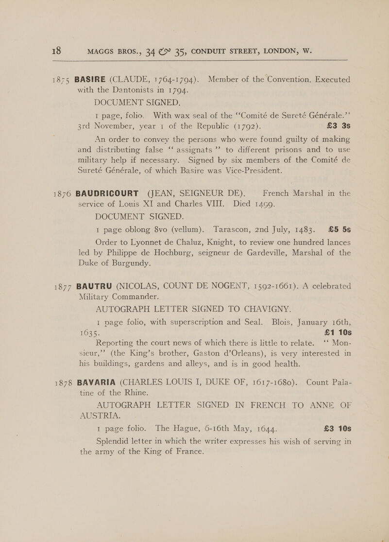 1875 BASIRE (CLAUDE, 1764-1794). Member of the Convention. Executed with the Dantonists in 1794. | DOCUMENT SIGNED. 1 page, folio. With wax seal of the ‘‘Comité de Sureté Générale.’’ 3rd November, year 1 of the Republic (1792). £3 3s An order to convey the persons who were found guilty of making and distributing false ‘‘ assignats’’ to different prisons and to use military help if necessary. Signed by six members of the Comité de Sureté Générale, of which Basire was Vice-President. 3) 1876 BAUDRICOURT (JEAN, SEIGNEUR DE). French Marshal in the service of Louis XI and Charles VIII. Died 1499. DOCUMENT SIGNED. 1 page oblong 8vo (vellum). Tarascon, 2nd July, 1483. £5 5s Order to Lyonnet de Chaluz, Knight, to review one hundred lances led by Philippe de Hochburg, seigneur de Gardeville, Marshal of the Duke of Burgundy. 1877 BAUTRU (NICOLAS, COUNT DE NOGENT, 1592-1661). A celebrated Military Commander. AUTOGRAPH LETTER SIGNED TO CHAVIGNY. 1 page folio, with superscription and Seal. Blois, January 16th, 1635. | £1 10s Reporting the court news of which there is little to relate. ‘* Mon- sieur,’’ (the King’s brother, Gaston d’Orleans), is very interested in his buildings, gardens and alleys, and is in good health. 1878 BAVARIA (CHARLES LOUIS I, DUKE OF, 1617-1680). Count Pala- tine of the Rhine. AUTOGRAPH LETTER SIGNED IN FRENCH TO ANNE OF AUSTRIA. 1 page folio. The Hague, 6-16th May, 1644. £3 10s Splendid letter in which the writer expresses his wish of serving in the army of the King of France.