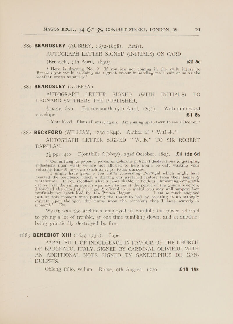 1880 BEARDSLEY (AUBREY, 1872-1898). Artist. AUTOGRAPH. LETTER SIGNED (INITIALS) ON CARD. (Brussels, 7th April, 1896). £2 5s ‘Here is drawing No, 2. Jf you are not coming in the swift future to Brussels you would be doing me a great favour in sending me a suit or so as the weather grows summery.”’ 1881 BEARDSLEY (AUBREY). MULTOGRATE ULETTER: SIGNED “(WITH INITIALS) TO LEONARD SMITHERS THE PUBLISHER. 3-page, 8vo. Bournemouth (5th April, 1897). With addressed envelope. £1 5s ‘* More blood. Plans all upset again. Am coming up to town to see a Doctor.”’ 1882 BECKFORD (WILLIAM, 1759-1844). Author of ‘“‘ Vathek.”’ AUTOGRAPH (LETTER sIGNED “W. By’ 70O°SIR ROBERT BARCLAY. 34 pp., 4to. Fonthill) A(bbey), 23rd October, 1807. £1 12s 6d ‘“ Committing to paper a parcel of dolorous political declarations &amp; gossiping reflections upon what we are not allowed to help would be only wasting your valuable time &amp; my, own (such as it is) to no purpose. ‘“‘T might have given a few hints concerning Portugal which might have averted the pestilence which is driving our wretched factory from their homes &amp; warehouses. It you recollect what a most shabby ridiculous blundering communi- cation from the ruling powers was made to me at the period of the general election, I touched the chord of Portugal &amp; offered to ke useful, you may well suppose how profusely my heart bled for the Prince Regent. . . . I am so much engaged iust at this moment with putting the tower to bed by covering it up strongly (Wyatt upon the spot, dry nurse upon the occasion) that I have scarcely a moment.’’ Etc. Wyatt was the architect employed at Fonthill; the tower referred to giving a lot of trouble, at one time tumbling down, and at another, being practically destroyed by fire. 1883 BENEDICT XII (1649-1730). Pope. PAPAL BULL OF INDULGENCE IN FAVOUR OF THE CHURCH OF BRUGNATO, ITALY, SIGNED BY CARDINAL OLIVIERI, WITH AN ADDITIONAL NOTE SIGNED. BY GANDULPHUS DE GAN- DULPHIS. Oblong folio, vellum. Rome, oth August, 1726. £18 18s