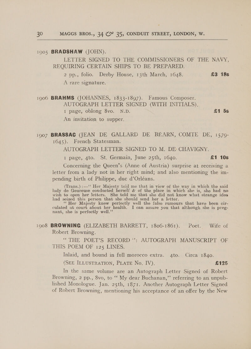 1005 BRADSHAW (JOHN). LETTER SIGNED TO THE COMMISSIONERS OF THE NAVY, REQUIRING CERTAIN SHIPS TO BE PREPARED. 2 pp., foo. Derby Mouse, 13th March; 16048) £3 18s A rare signature. 1906 BRAHMS (JOHANNES, 1833-1897). Famous Composer. AUTOGRAPH LETTER SIGNED (WITH INTITIALS). I page, oblong 8vo. N.D. £1 5s An invitation to supper. 1907 BRASSAG (JEAN DE GALLARD DE BEARN, COMTE DE, 15709- 1645). French Statesman. AUTOGRAPH LETTER SIGNED TO M. DE: CHAVIGNY. I page, 4to. St. Germain, June 25th, 1640. £1 10s Concerning the Queen’s (Anne of Austria) surprise at receiving a letter from a lady not in her right mind; and also mentioning the im- pending birth of Philippe, duc d’Orléans. (Trans.) :—‘‘ Her Majesty told me that in view of the way in which the said lady de Geureuse conducted herself &amp; of the place in which she is, she had no wish to open her letters. She told me that she did not know what. strange idea had seized this person that she should send her a letter. ‘‘ Her Majesty knew perfectly well the false rumours that have been cir- culated at court about her jhealth. I can assure you that although she is preg- nant, she is perfectly ae 1908 BROWNING (ELIZABETH BARRETT, 1806-1861). Poet. Wife of Robert Browning. “THE POETS RECORD”: AUTOGRAPH MANUSCRIPT OF THIS POEM-OF r25sLINbS: Inlaid, and bound in full morocco extra. 4to. Circa 1840. (SEE ILLUSTRATION, PLATE No. IV). £125 In the same volume are an Autograph Letter Signed of Robert Browning, 2 pp., 8vo, to ‘‘ My dear Buchanan,’’ referring to an unpub- hshed Monologue. Jan. 25th, 1871. Another Autograph Letter Signed of Robert Browning, mentioning his acceptance of an offer by the New