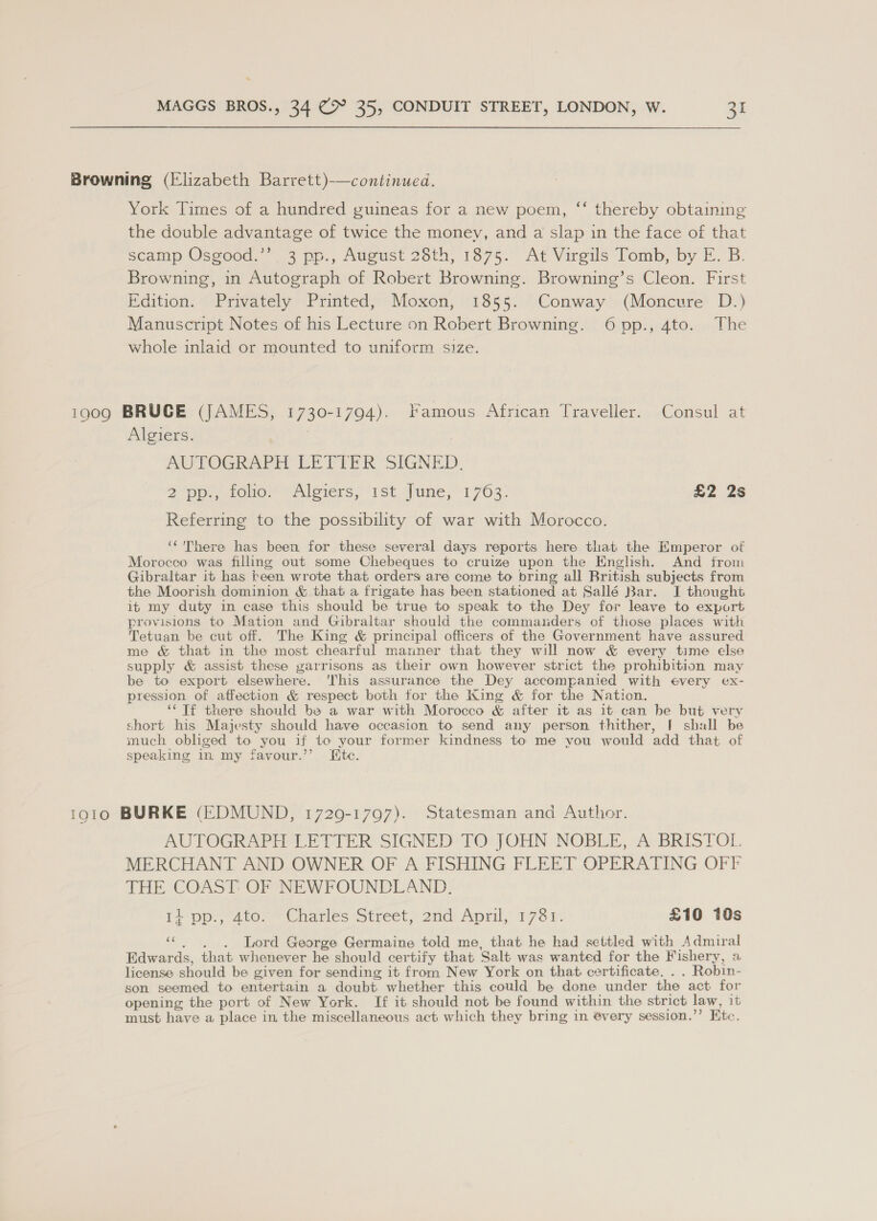 Browning (Elizabeth Barrett)-—continued. York Times of a hundred guineas for a new poem, “‘ thereby obtaining the double advantage of twice the money, and a slap in the face of that scamp Osgood.”’ 3 pp., August 28th, 1875. At Virgils Tomb, by E. B. Browning, in Autograph of Robert Browning. Browning’s Cleon. First Edition. Privately Printed, Moxon, 1855. Conway (Moncvre D.) Manuscript Notes of his Lecture 0n Robert Browning. 6pp., 4to. The whole inlaid or mounted to uniform size. 1909 BRUCE (JAMES, BAO AOI Famous African Traveller. Consul at Algiers. AUTOGRAPH LETIER SIGNED. 2 pp tone.” “Alorers, 1st June 1769: £2 2s Referring to the possibility of war with Morocco. ‘‘ There has been for these several days reports here that the Emperor of Morocco was filling out some Chebeques to cruize upon the English. And from Gibraltar it has teen wrote that orders are come to bring all British subjects from the Moorish dominion & that a frigate has been stationed at Sallé Bar. I thought it my duty in case this should be true to speak to the Dey for leave to export provisions to Mation and Gibraltar should the commanders of those places with Tetuan be cut off. The King & principal officers of the Government have assured me & that in the most chearful manner that they will now & every time else supply & assist these garrisons as their own however strict the prohibition may be to export elsewhere. 'This assurance the Dey accompanied with every ex- pression of affection & respect both for the King & for the Nation. ‘¢ Tf there should be a war with Morocco & after it as it can be but very short his Majesty should have occasion to send any person thither, [ shall be much obliged to you if to your former kindness to me vou would ‘add that of speaking in my favour.’’ ite. 1910 BURKE (EDMUND, 1720-1797). Statesman and Author. AUTOGRAPH LETTER SIGNED TO: JOHN NOBLE, AvBRISTOL MERCHANT AND OWNER OF A FISHING FLEET OPERATING OFF THE COAST: OF NEWFOUNDLAND. ti pp., Ate-* Charles Street? 2nd April, 1:76P. £10 10s ie . Lord George Germaine told me, that he had settled with Admiral Edwards, that whenever he should cer tify that ‘Salt was wanted for the Fishery, a license should be given for sending it from New York on that certificate. . . Robin- son seemed to entertain a doubt whether this could be done under the act for opening the port of New York. If it should not be found within the strict law, it must have a place in the miscellaneous act: which they bring in every session.” Etc.