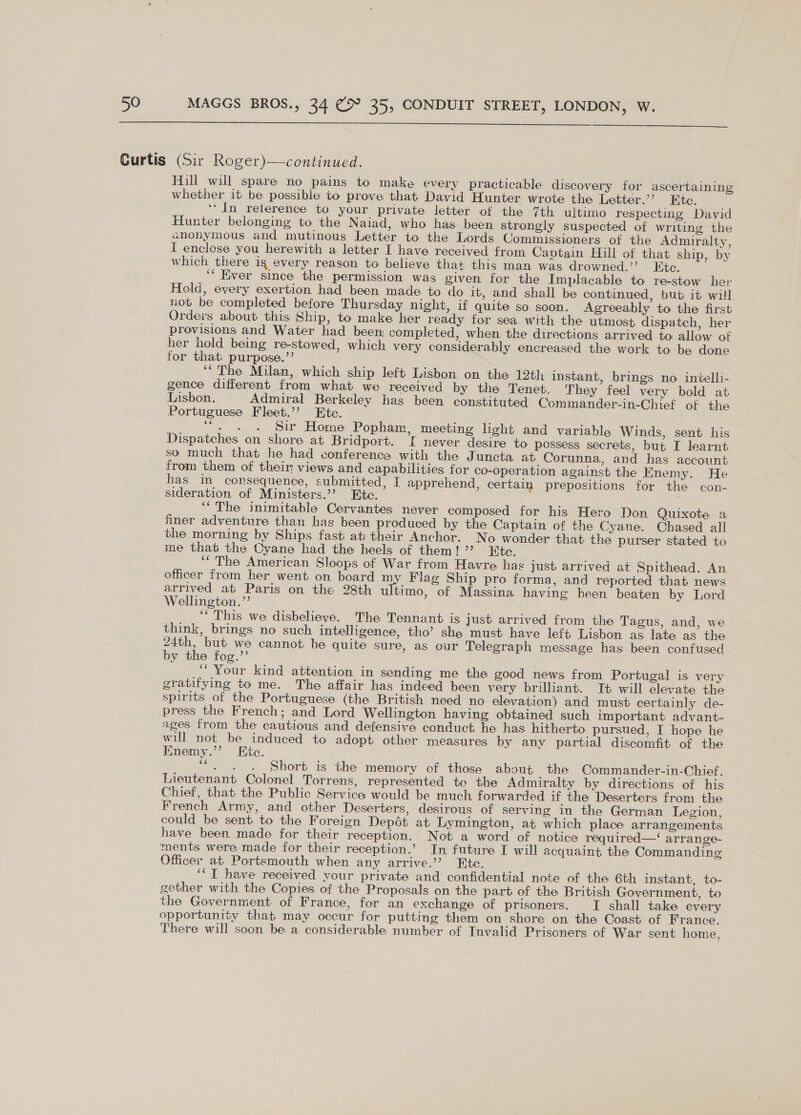   Hill will spare no pains to make every practicable di scovery for ascertaining whether it be possible to prove that David Hunter wrote the Letter.’ Etc. ‘‘ In reterence to your private letter of the 7th ultimo respecting David Hunter belonging to the Naiad, who has been strongly suspected of writing the anonymous and mutinous Letter to the Lords Commissioners of the Admiralty, I enclose you herewith a letter I have received from Captain Hill of that ship, by which there ig every reason to believe that this man was drowned.” Etc. ‘“ Kiver since the permission was given for the Implacable to re-stow her Hold, every exertion had been made to do it, and shall be continued, bub it will not be completed before Thursday night, if quite so soon. Agreeably to the first Orders about this Ship, to make her ready for sea with the utmost dispatch, her provisions and Water had been; completed, when the directions arrived to allow of her hold being re-stowed, which very considerably encreased the work to be done for that purpose.’’ ‘The Milan, which ship left Lisbon on the 12th instant, brings no inielli- gence different from what we received by the Tenet. They feel very bold at Lisbon. Admiral Berkeley has been constituted Commander-in-Chief of the Portuguese Fleet.’’ Ete. ‘“. . . Sir Home Popham, meeting light and variable Winds, sent his Dispatches on shore at Bridport. I never desire to possess secrets, but I learnt so much that he had conferenca with the Juncta at Corunna, and has account from them of their! views and capabilities for co-operation against the Enemy. He has in consequence, submitted, I apprehend, certain prepositions for the con- sideration of Ministers.’’ Ete. ‘‘ The inimitahle Cervantes never composed for his Hero Don Quixote a finer adventure than has been produced by the Captain of the Cyane. Chased all the morning by Ships fast ati their Anchor. No wonder that the purser stated to me that the Oyane had the heels of them!” Etc. ‘ The American Sloops of War from Havre has just arrived at Spithead. An officer from her went on board my Flag Ship pro forma, and reported that news arrived at Paris on the 28th ultimo, of Massina having been beaten by Lord Wellington.’’ ‘* This we disbelieve. The Tennant is just arrived from the Tagus, and, we think, brings no such intelligence, tho’ she must have left Lisbon as late as the 24th, but we cannot he quite sure, as our Telegraph message has been confused by the fog.”’ ‘Your kind attention in sending me the good news from Portugal is very gratifying to me. The affair has indeed been very brilliant. It will elevate the spirits of the Portuguese (the British need no elevation) and must certainly de- press the French; and Lord Wellington having obtained such important advant- ages from the cautious and defensive conduct he has hitherto pursued, I hope he will not be induced to adopt other measures by any partial discomfit of the Enemy.’’ Etc. “. . . Short is the memory of those about the Commander-in-Chief. Lieutenant Colonel Torrens, represented te the Admiralty by directions of his Chief, that the Public Service would be much forwarded if the Deserters from the French Army, and other Deserters, desirous of serving in the German Legion, could be sent to the Foreign Depét at Lymington, at which place arrangements have been made for their reception. Not a word of notice required—‘ arrange- ments were made for their reception.’ In future I will acquaint the Commanding Officer at Portsmouth when any arrive.’’ Etc. ‘‘T have received your private and confidential note of the 6th instant, to- gether with the Copies of the Proposals on the part of the British Government, to the Government of France, for an exchange of prisoners. [ shall take every opportunity that may occur for putting them on shore on the Coast of France. There will soon be a considerable number of Invalid Prisoners of War sent home,