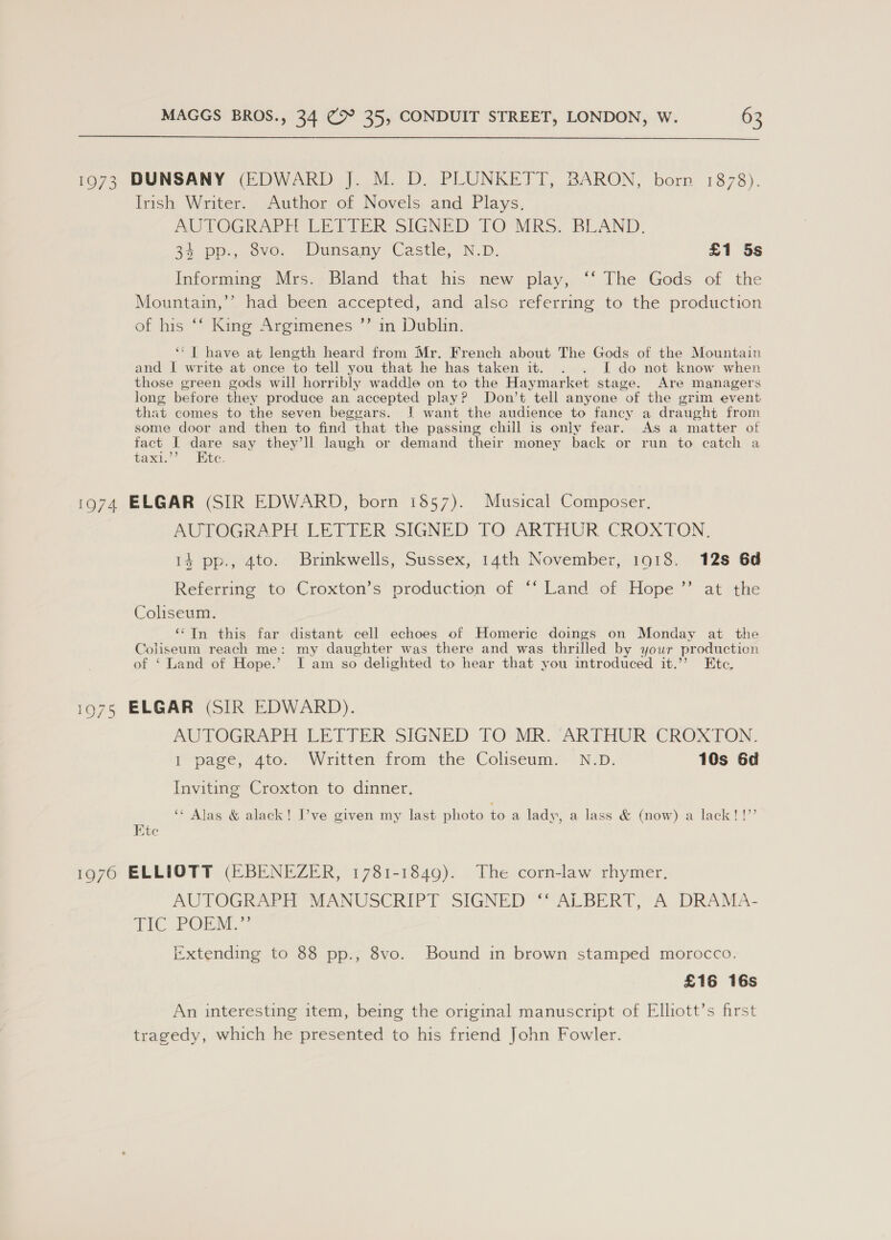 1973 DUNSANY (EDWARD J. M. D. PLUNKETT, BARON, born 1878). Irish Writer. Author of Novels and Plays. AUTOGRAPH LETTER SIGNED TO MRS. BLAND. 34 pp., 8vo. Dunsany Castle, N.D. £1 5s Informing Mrs. Bland that his new play, ‘‘ The Gods of the Mountain,’’ had been accepted, and also referring to the production of his ‘f King Argimenes ”’ in Dublin. ‘“T have at length heard from Mr. French about The Gods of the Mountain and I write at once to tell you that he has taken it. . . I do not know when those green gods will horribly waddle on to the Haymarket stage. Are managers long before they produce an accepted play? Don’t tell anyone of the grim event that comes to the seven beggars. 1 want the audience to fancy a draught from some door and then to find that the passing chill is only fear. As a matter of fact I dare say they’ll laugh or demand their money back or run to catch a taxi.’’ Ete. 1974 ELGAR (SIR EDWARD, born 1857). Musical Composer. AUTOGRAPH LETTER SIGNED TO ARTHUR CROXTON. 14 pp., 4to. Brinkwells, Sussex, 14th November, 1918. 12s 6d ) Referring to Croxton’s production of ‘‘ Land of Hope at the Coliseum. ‘In this far distant cell echoes of Homeric doings on Monday at the Coliseum reach me: my daughter was there and was thrilled by your production of ‘ Land of Hope.’ I am so delighted to hear that you introduced it.’’ Etc, 1975 ELGAR (SIR EDWARD). AUTOGRAPH LETTER SIGNED TO MR. “ARTHUR CROXTON. I page, 4to. Written from the Coliseum. N.D. 10s 6d Inviting Croxton to dinner. oy ‘‘ Alas & alack! I’ve given my last photo toa lady, a lass & (now) a lack! !’’ Me 1976 ELLIOTT (EBENEZER, 1781-1849). The corn-law rhymer. AUTOGRAPH MANUSCRIPT SIGNED ALBERT,’ A DRAMA- qe ce ONLI Extending to 88 pp., 8vo. Bound in brown stamped morocco. £16 16s An interesting item, being the original manuscript of Elhott’s first tragedy, which he presented to his friend John Fowler.