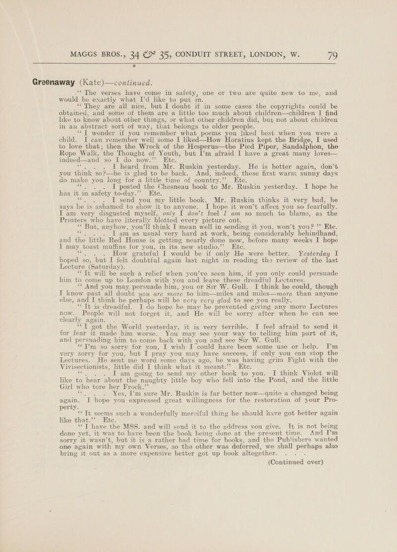 Greenaway (Kate)—continued. ‘‘ The verses have come in safety, one or two are quite new to me, and would be exactly what Pd like to put in. ‘*' They are all nice, but I doubt if in some cases the copyrights could be obtained, and some ot them are a little too much about children—children I find like to know about other things, or what other children did, but not about children in au abstract sort of way, that belongs to older people. ‘¢[ wonder if you remember what poems you liked best when you were a child. I can remember well some I hked—How Horatius kept the Bridge, I used to love that; then the Wreck of the Hesperus—the Pied Piper, Sandalphon, the Rope Walk, “the Thought of Youth, but I’m afraid I have a great many loves— indeed—and so I do now.” Ete. rs . I heard from Mr. Ruskin yesterday. He is better again, don’t you think so?—he is glad to be back. And, indeed, these first warm sunny days do make you long for a little time of country. Ete. aoa ‘posted the Chesneau book to Mr. Ruskin yesterday. I hope he has it An n safety to-day.’’? Ete. I send you my little book. Mr. Ruskin thinks it very bad, he says ~~ is ashamed to show it to anyone. I hope it won’t affect you so fearfully. I am very disgusted myself, only I don’t feel I am so much to blame, as the Printers who have literally blotted every picture out. “* But, anyhow, you’ll think I mean well in sending it you, won’t you? ”’ Ete. te . Tamas usual very hard at work, being considerably behindhand, and the little Red House is getting nearly done now, before many weeks I hope I may toast muffins for you, in its new studio.’ Ete. . How crateful I would be if only He were better. Yesterday I hoped s SO, but I felt doubtful again last night in reading the review of the last Lecture (Saturday). ‘‘ Tt will be such a relief when you’ve seen him, if you only could persuade him to come up to London with you and leave these ‘dreadful Lectures. ‘“ And you may, persuade him, you or Sir W. Gull. I think he could, though I know past all doubt you are more to him—miles and miles—more than anyone else, and I think he perhaps will be very very glad to see you really. ‘“ Tt is dreadful. I do hope he may be prevented giving any more Lectures now. People will not forget it, and He will be sorry after when he can see clearly again. . “cl “got the World yesterday, it is very terrible. I feel afraid to send 1 for fear it made him worse. You may see your way to telling him part of it, an persuading him to come back with you and see Sir W. Gull. ‘¢T’m so sorry for you, I wish I could have been some use or help. [’m very sorry for you, but I pray you may have success, if only you can stop the Lectures. He sent me word some days ago, he was having grim Fight with the Vivisectionists, little did I think what it ‘meant.”? Ete. . J am going to send my other book to you. I think Violet will like to hear about the naughty little boy who fell into the Pond, and the little Girl who tore her Frock.’’ ne . . Yes, I’m sure Mr. Ruskin is far better now—quite a changed being again. ‘T hope you expressed great willingness for the restoration of jour Pro- erty. ; ‘Tt seems such a wonderfully mercifal thing he should have got better again like that.’’ Htc. ; ‘‘T have the MSS. and will send it to the address vou give. It is not being done yet, it was to have been the book being done at the present time. And ’m sorry it wasn’t, but it is a rather bad time ‘for books, and the Publishers wanted one again with my own Verses, so the other was deferred , we shall perhaps also bring it out as a more expensive better got up book altogether. i