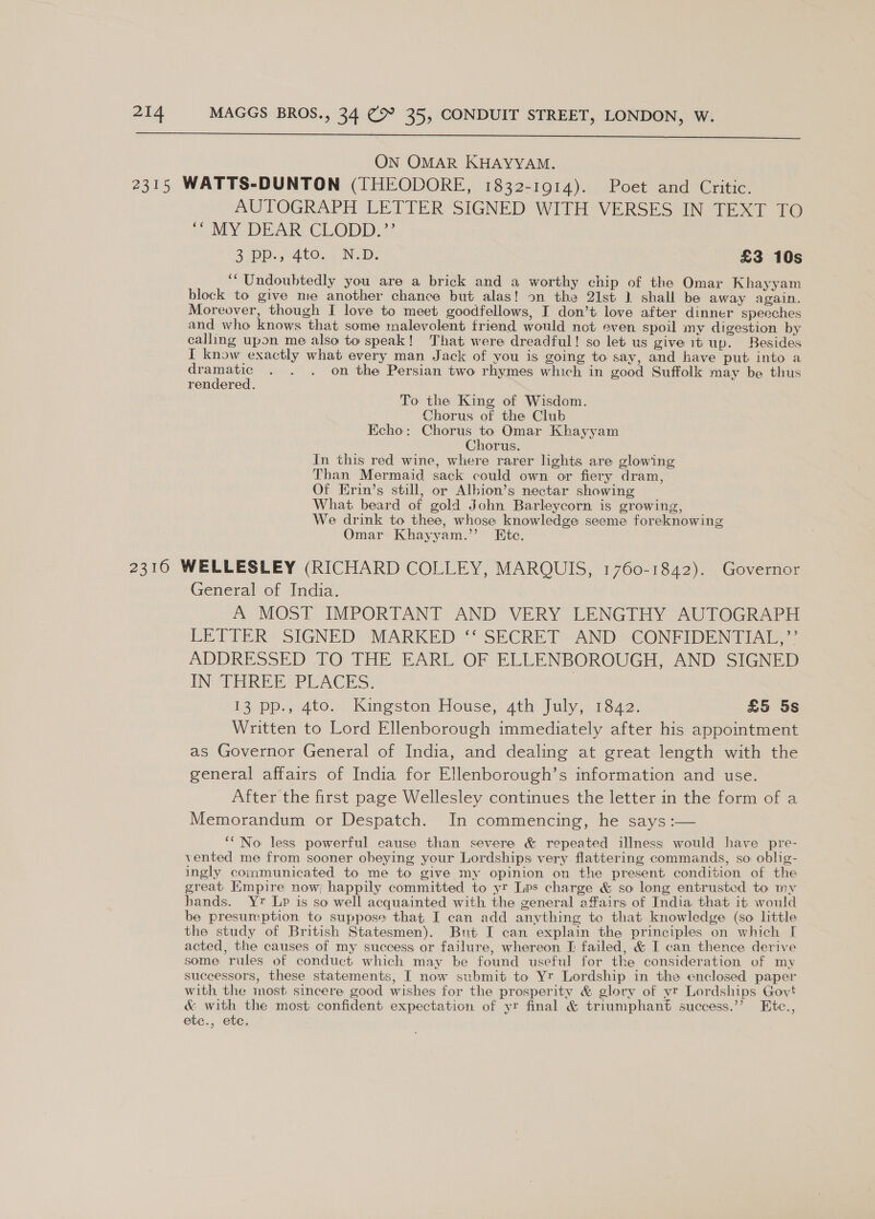  ON OMAR KHAYYAM. 2315 WATTS-DUNTON (THEODORE, 1832-1914). Poet and Critic. AUTOGRAPH LETTER SIGNED WITH VERSES IN TEXT TO ““ MY DEAR CLODD.”’ 3 DD. 410. N.D. £3 10s ‘“ Undoubtedly you are a brick and a worthy chip of the Omar Khayyam block to give me another chance but alas! on the 21st 1 shall be away again. Moreover, though I love to meet goodfellows, I don’t love after dinner speeches and who knows that some malevolent friend would not even spoil my digestion by calling upon me also to speak! That were dreadful! so let us give it up. Besides I know exactly what every man Jack of you is going to say, and have put into a dramatic . . . on the Persian two rhymes which in good Suffolk may be thus rendered. To the King of Wisdom. Chorus of the Club Echo: Chorus to Omar Khayyam Chorus. In this red wine, where rarer lights are glowing Than Mermaid sack could own or fiery dram, Of Erin’s still, or Albion’s nectar showing What beard of gold John Barleycorn is growing, We drink to thee, whose knowledge seeme foreknowing Omar Khayyam.” Ete. 2310 WELLESLEY (RICHARD COLLEY, MARQUIS, 1760-1842). Governor General of India. A MOST IMPORTANT AND VERY LENGTHY AUTOGRAPH LETTER SIGNED MARKED “-SECRET*® AND CONFIDENTIAL, - ADDRESSED TO THE EARL OF ELLENBOROUGH, AND SIGNED IN THREE PLACES. | 13Dp.,, 400... Kingston. House, ath July, 1342. £5 5s Written to Lord Ellenborough immediately after his appointment as Governor General of India, and dealing at great length with the general affairs of India for Ellenborough’s information and use. After the first page Wellesley continues the letter in the form of a Memorandum or Despatch. In commencing, he says :— ‘““'No less powerful cause than severe &amp; repeated illness would have pre- vented me from sooner obeying your Lordships very flattering commands, so oblig- ingly communicated to me to give my opinion on the present condition of the great Empire now} happily committed to yr Lvs charge &amp; so long entrusted to my hands. Yr Lp is so well acquainted with the general offairs of India that it would be presumption to suppose that I can add anything te that knowledge (so little the study of British Statesmen). Bunt I can explain the principles on which [ acted, the causes of my success or failure, whereon [ failed, &amp; I can thence derive some rules of conduct which may be found useful for the consideration of my successors, these statements, I now submit to Yr Lordship in the enclosed paper with the most sincere good wishes for the prosperity &amp; glory of vr Lordships Govt &amp; with the most confident expectation of yr final &amp; triumphant success.’’ Etc., etc., Ctc;