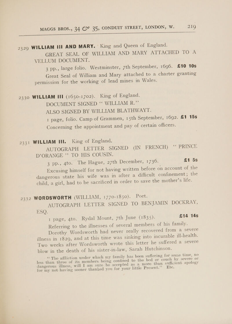 2329 WILLIAM Iii AND MARY. King and Queen of England. GREAT SEAL OF WILLIAM AND MARY ATTACHED TO A VELLUM DOCUMENT. 3 pp., large folio. Westminster, 7th September, 1696. £10 10s Great Seal of William and Mary attached to a charter granting permission for the working of lead mines in Wales. 2330 WILLIAM III (1650-1702). King of England. DOCUMENT SIGNED ‘‘ WILLIAM R.”’ ALSO SIGNED BY WILLIAM BLATHWAYT. 1 page, folio. Camp of Grammen, 15th September, 1692. £1 15s Concerning the appointment and pay of certain officers. 2331 WILLIAM III. King of England. | MOTOGRAPH LETTER. SIGNED .<IN FRENCH) “ PRINCE b’ORANGE *’. TO HIS COUSIN. 2 pp., 4to0, lhe Hague, 27th December, 1736. £1 5s Excusing himself for not having written before on account of the dangerous state his wife was +n after a difficult confinement; the child, a girl, had to be sacrinced m order to\save the mother’s life. 2332 WORDSWORTH (WILLIAM, 1770-1850). Poet. AUTOGRAPH LETTER SIGNED TO BENJAMIN DOCKRAY, ESQ. 1 page, 4to. Rydal Mount, 7th June (1835). £14 14s Referring to the illnesses of several members of his family. Dorothy Wordsworth had never really recovered from a severe illness in 1829, and at this time was sinking into incurable ill-health. Two weeks after Wordsworth wrote this letter he suffered a severe blow in the death of his sister-in-law, Sarah Hutchinson. “ The affliction under which my family has been suffering for some time, no less than three of its members being confined to the bed or couch by severe or dangerous illness, will I am sure be accepted as a more than sufficient apology for my not having sooner thanked you for your little Present.’’ Htc.