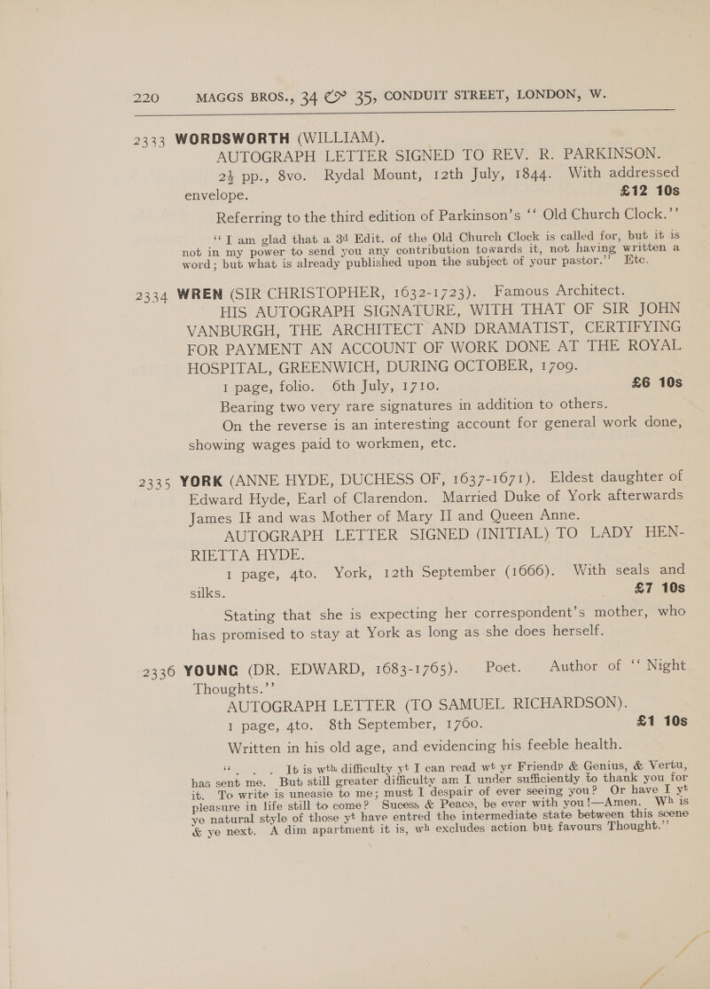 aa ea ne Gas Ll 2333 WORDSWORTH (WILLIAM). AUTOGRAPH LETTER SIGNED TO REV. R. PARKINSON. 24 pp., 8vo. Rydal Mount, 12th July, 1844. With addressed envelope. £12 10s Referring to the third edition of Parkinson’s ‘‘ Old Church Clock.”’ “Tam glad that a 34 Edit. of the Old Church Clock is called for, but it is not in my power to send you any contribution towards it, not having written a word; but what is already published upon the subject of your pastor.’’ Htc. 2334 WREN (SIR CHRISTOPHER, 1632-1723). Famous Archivece. HIS AUTOGRAPH SIGNATURE, WITH THAT OF SIR JOHN VANBURGH, THE ARCHITECT AND DRAMATIST, CERTIFYING FOR PAYMENT AN ACCOUNT OF WORK DONE AT THE ROYAL HOSPITAL, GREENWICH, DURING OCTOBER, 1709. 1 page, folio. 6th July, 1710. £6 10s Bearing two very rare signatures in addition to others. On the reverse is an interesting account for general work done, showing wages paid to workmen, etc. 2335 YORK (ANNE HYDE, DUCHESS OF, 1637-1671). Eldest daughter of Edward Hyde, Earl of Clarendon. Married Duke of York afterwards James IF and was Mother of Mary I and Queen Anne. AUTOGRAPH LETTER SIGNED (INITIAL) TO LADY HEN- RIETIA HYDE. 1 page, 4to. York, 12th September (1666). With seals and silks. | £7 10s Stating that she is expecting her correspondent’s mother, who has promised to stay at York as long as she does herself. 2336 YOUNG (DR. EDWARD, 1683-1765). Poet. Author of ‘‘ Night Thoughts.”’ AUTOGRAPH LETTER (TO SAMUEL RICHARDSON). I page, 4to. 8th September, 1760. £1 10s Written in his old age, and evidencing his feeble health. “This wth difficulty yt I can read wt yr Friendp &amp; Genius, &amp; Vertu, has sent me. But still greater difficulty am I under sufficiently to thank you for it. To write is uneasie to me; must I despair of ever seeing you? Or have I yt pleasure in life still to come? Sucess &amp; Peace, be ever with you!—Amen. Wh is ye natural style of those yt have entred the intermediate state between this scene &amp; ye next. A dim apartment it is, wh excludes action but favours Thought.”’