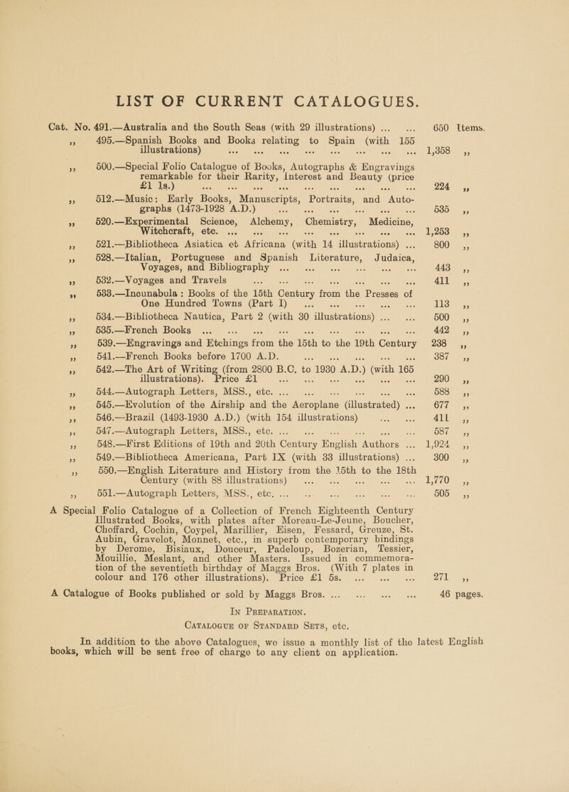LIST OF CURRENT CATALOGUES. Cat. No, 491.—Australia and the South Seas (with 29 illustrations) . ... 650 Items. = 495.—Spanish Books and tie: as to eye (vith 155 illustrations) we Sin NOUS = is, ee 500.—Special Folio Catalogue of Books, sn &amp; ae avings remarkable for their ey, ‘Interest and oe oe £1 1s.) ass 7 ; ue 224° 45 a3 512.—Music: Early Eodke Mecuaecnius Paria ani eae graphs (1473- 1928 ‘A.D. ) 5 Seca are 635, 5 520.—Experimental Science, Sey, Chemistry, Relics. Witchcraft, etc. ... pee eagl fr): aoe as 521.—Bibliotheca Asiatica et ican, Gate 14 ieee 800, ‘is 528.—Italian, Portuguese and Spanish Literature, J ates, Voyages, and Bibliography ...... eS Beis Ta 443 ,, 9 532.—Voyages and Travels phe ae, ” 533.—Incunabula : Books of the 15th Stata, on te Pane aE One Hundred Towns (Part 1)... ... 143 <= 55 a 534.—Bibliotheca Nautica, Part 2 (with 30 diggeenone aS DOO 55 e 535.—French Books ..._.. 1 ae a 539.—Engravings and Hieboss fr om ‘ie 15th ie ‘the i9th Cary 200-555 a 541.—French Books before 1700 A.D. i Oot 55 a5 542.—The Art of Writing (from 2800 B. a to ) 1930 om D: ) (vith 165 illustrations). Price an 200 5; a 544.—Autograph Letters, MSS., sas HSS: 4, sf 545.—Evolution of the Airship es the teraplane altgetessaye. Ci an e 546.—Brazil (1493-1930 A.D.) oo 154 illustrations) Pgs ee 4ll 4; ss 547.—Autograph Letters, MSS., aoe ae 587 =, Fe 548.—First Editions of 19th ad ik Genta y Butch neaelons i Ze 5 3 549.—Bibliotheca Americana, Part IX (with 33 illustrations) . 300 _—s—é», 3 550.—English Literature and History from the 15th to the 18th Century (with 88 illustrations) ... Le... * 551.—Autograph Letters, MSS., etc... .. cide eS ee Pie BOG 55 A Special Folio Catalogue of a Collection of French Eighteenth Century Illustrated Books, with plates after Moreau-Le-Jeune, Boucher, Choffard, Cochin, Coypel, Marillier, Hisen, Fessard, Greuze, St. Aubin, Gravelot, Monnet, etc., in superb ‘contemporary bindings by Derome, Bisiaux, Douceur, Padeloup, SBozerian, Tessier, Mouillie, Meslant, and other Masters. Issued in commemora- tion of the seventieth birthday of Maggs Bros. (With 7 es in colour and 176 other illustrations). Price £1 5s. ... 271s, A Catalogue of Books published or sold by Maggs Bros. ... ... .. 0 ws 46 pages. In PREPARATION. CATALOGUE OF STANDARD SETS, etc. In addition to the above Catalogues, we issue a monthly list of the latest English books, which will be sent free of charge to any client on application.