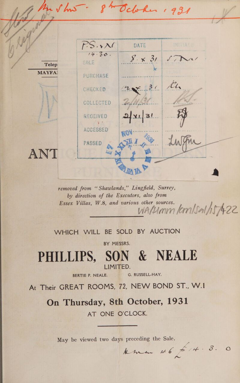  CHECKED hg ene 1 i | f Pid - o's ; | COLLECTED |.% os ARAM ACCESSED PASSED, Pt D One a MeeOUL Seip eObue |. |     removed from ‘‘ Shawlands,” Lingfield, Surrey, by direction of the Executors, also from Essex Villas, W.8, and various other sources. Phe, rT} i fr F mee eet ae F f a ,: f f fr ya VA AMIN hi THSALS f Ge WHICH WILL BE SOLD BY AUCTION PHILLIPS, SON &amp; NEALE At Their GREAT ROOMS, 72, NEW BOND ST., W.1 On Thursday, 8th October, 1931 AT ONE O'CLOCK.  May be viewed two days preceding the Sale. ets A Ae eee es oO ww