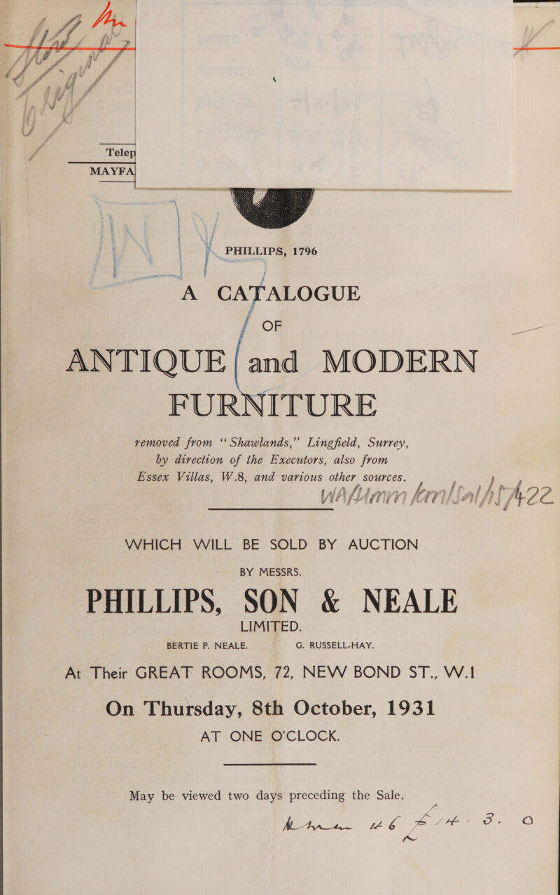   eee a Pf F’ = cir ‘a fr : RS j cs rs eo j % ss uj ie i if a if   : ae PHILLIPS, 1796 =~ CATALOGUE e OR ANTIQUE and MODERN FURNITURE removed from ‘ Shawlands,” Lingfield, Surrey, by direction of the Executors, also from Essex Villas, W.8, and various as Si eae | ; } ff »/ fhe df a y (he Um 7 i » Kern) ti . HH f AZ L. WHICH WILL BE SOLD BY AUCTION PHILLIPS, SON &amp; NEALE At Their GREAT ROOMS, 72, NEW BOND ST., W.1! On Thursday, 8th October, 1931 AT ONE O'CLOCK. May be viewed two days preceding the Sale. fw 