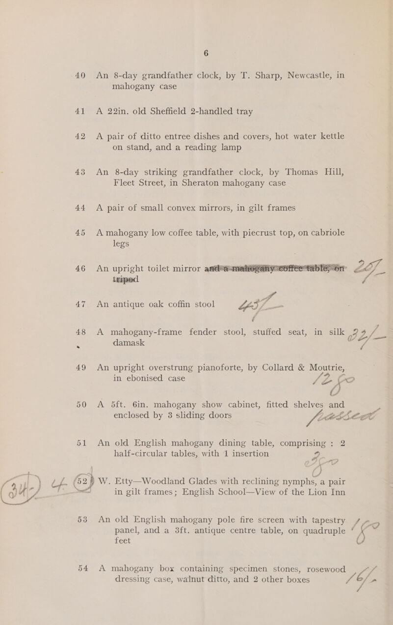 40 41 42 43 44 46 54 6 An 8-day grandfather clock, by T. Sharp, Newcastle, in mahogany case A 22in. old Sheffield 2-handled tray A pair of ditto entree dishes and covers, hot water kettle on stand, and a reading lamp An 8-day striking grandfather clock, by Thomas Hill, Fleet Street, in Sheraton mahogany case A pair of small convex mirrors, in gilt frames A mahogany low coffee table, with piecrust top, on cabriole legs An upright toilet mirror and@@meherany=eofree tab traped  ye An antique oak coffin stool LOD jf A mahogany-frame fender stool, stuffed seat, in silk / mahogany-frame fender stool, stuffed seat, in sl Pye fo damask / An upright overstrung pianoforte, by Collard &amp; Moutrie, in ebonised case /? fait . xe A 5ft. 6in. mahogany show cabinet, fitted shelves and - enclosed by 8 sliding doors 9 LAEEELE An old English mahogany dining table, comprising : 2 half-circular tables, with 1 insertion 4 /W. Etty—Woodland Glades with reclining fyinphs, a pair in gilt frames; Enghsh School—View of the Lion Inn An old English mahogany pole fire screen with tapestry / oo, panel, and a 38ft. antique centre table, on quadruple ” K feet ( A mahogany box containing specimen stones, rosewood es