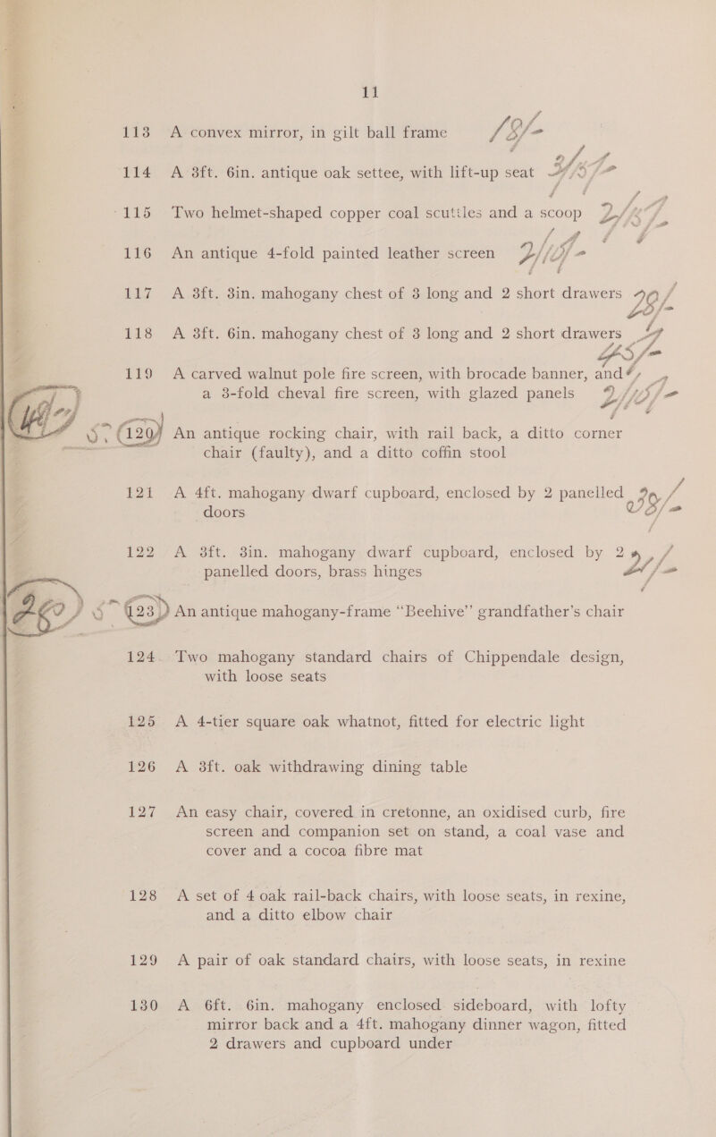 113 A convex mirror, in gilt ball frame /f- jo 114 A-3ft. Gin. antique oak settee, with lift-up seat 7/0 /-” / ~ ay -115 Two helmet-shaped copper coal scuttles and a scoop 2A 4 Jj ff i Z . - : oe rs ae 116 An antique 4-fold painted leather screen 4) if 4p Phi i 117 A 38ft. 8in. mahogany chest of 3 long and 2 short drawers 76 /, 118 A 8ft. 6in. mahogany chest of 3 long and 2 short drawers ly ae tpl ff FS, j- 119 A carved walnut pole fire screen, with brocade banner, and # — a 8-fold cheval fire screen, with glazed panels Z Lpifea fA ID P f : - fr —— , G2y An antique rocking chair, with rail back, a ditto corner chair (faulty), and a ditto coffin stool / 121 A 4ft. mahogany dwarf cupboard, enclosed by 2 panelled 4a / doors AO, 122 A aft. 8in. mahogany. dwarf cupboard, enclosed by 2 >,/ panelled doors, brass hinges tj # 5 (23) 23) An antique mahogany-frame ‘“Beehive’’ grandfather’s chair 124. Two mahogany standard chairs of Chippendale design, with loose seats 125 <A 4-tier square oak whatnot, fitted for electric hight 126 A 3ft. oak withdrawing dining table 127 An easy chair, covered.in cretonne, an oxidised curb, fire screen and companion set on stand, a coal vase and cover and a cocoa fibre mat 128 A set of 4 oak rail-back chairs, with loose seats, in rexine, and a ditto elbow chair 129 A pair of oak standard chairs, with loose seats, in rexine 130 A 6ft. 6in. mahogany enclosed. sideboard, with lofty mirror back and a 4ft. mahogany dinner wagon, fitted 2 drawers and cupboard under 