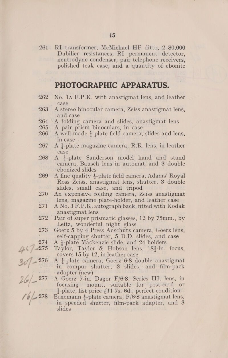 261 RI transformer, McMichael HF ditto, 2 80,000 Dubilier resistances, RI permanent detector, neutrodyne condenser, pair telephone receivers, polished teak case, and a quantity of ebonite PHOTOGRAPHIC APPARATUS. No. 14 F.P.K. with anastigmat lens, and leather case A stereo binocular camera, Zeiss anastigmat lens, and case A pair prism binoculars, in case A well-made }-plate field camera, slides and lens, in case . ) A i-plate magazine camera, R-R. lens, in leather case A i-plate Sanderson model hand and stand camera, Bausch lens in automat, and 3 double ebonized slides A fine quality 4-plate field camera, Adams’ Royal Ross Zeiss, anastigmat lens, shutter, 3 double slides, small case, and tripod An expensive folding camera, Zeiss anastigmat lens, magazine plate-holder, and leather case A No.3 F.P.K. autograph back, fitted with Kodak anastigmat lens Leitz, wonderful night glass Goerz 5 by 4 Press Anschutz camera, Goerz lens, self-capping shutter, 5 D.D. slides, and case A }-plate Mackenzie slide, and 24 holders Taylor, Taylor &amp; Hobson lens, 184-in. focus, covers 15 by 12, in leather case A 4-plate camera, Goerz 6:8 double anastigmat in compur shutter, 3 slides, and film-pack adapter (new) : A Goetz” 7-in, Dagor’ F/6-8)Séenies ITP lens, in focusing mount, suitable for post-card or 3-plate, list price £11 7s. 6d., perfect condition Ernemann }-plate camera, F/6-8 anastigmat lens, in speeded shutter, film-pack adapter, and 3 slides