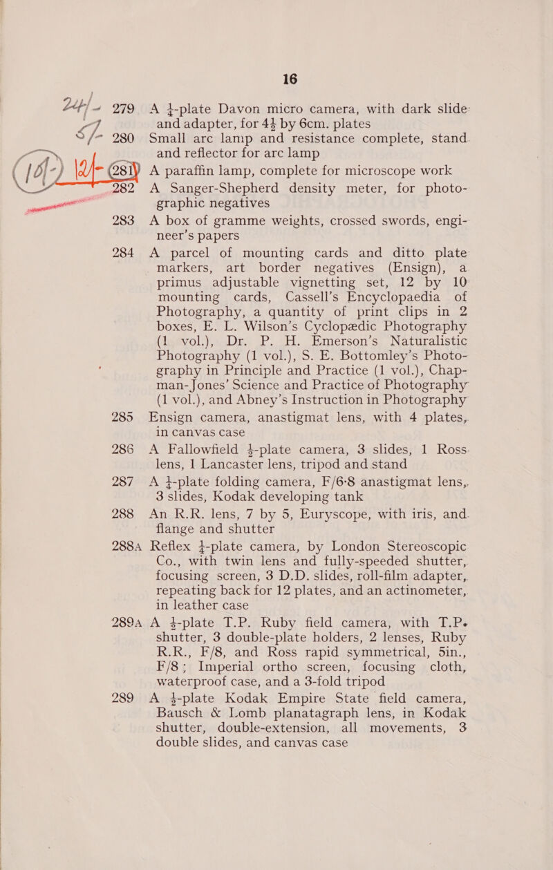 Leh} 279 &lt;A 4-plate Davon micro camera, with dark slide: and adapter, for 44 by 6cm. plates Small arc lamp and resistance complete, stand. and reflector for arc lamp A paraffin lamp, complete for microscope work A Sanger-Shepherd density meter, for photo- graphic negatives 283 &lt;A box of gramme weights, crossed swords, engi- neer’s papers 284 A parcel of mounting cards and ditto plate markers, art border negatives (Ensign), a primus adjustable vignetting set, 12 by 10 mounting cards, Cassell’s Encyclopaedia of Photography, a quantity of print clips in 2 boxes, E. L. Wilson’s Cyclopedic Photography (le@voli), Dr. P. HH. Emerson's, “Naturalistic Photography (1 vol.), S. E. Bottomley’s Photo- graphy in Principle and Practice (1 vol.), Chap- man-Jones’ Science and Practice of Photography (1 vol.), and Abney’s Instruction in Photography 285 Ensign camera, anastigmat lens, with 4 plates, in Canvas case 286 &lt;A Fallowfield $-plate camera, 3 slides, 1 Ross: lens, 1 Lancaster lens, tripod and stand 287 &lt;A +-plate folding camera, F/6-8 anastigmat lens,. 3 slides, Kodak developing tank 288 An R.R. lens, 7 by 5, Euryscope, with iris, and. flange and shutter 288A Reflex j-plate camera, by London Stereoscopic Co., with twin lens and fully-speeded shutter, focusing screen, 3 D.D. slides, roll-film adapter,. repeating back for 12 plates, and an actinometer,. in leather case 2894 A 4-plate T.P. Ruby field camera, with T.P. shutter, 3 double-plate holders, 2 lenses, Ruby R.R., F/8, and Ross rapid symmetrical, Sin., F/8; Imperial ortho screen, focusing cloth, waterproof case, and a 3-fold tripod 289 A 4-plate Kodak Empire State field camera, Bausch &amp; Lomb planatagraph lens, in Kodak shutter, double-extension, all movements, 3 double slides, and canvas case   