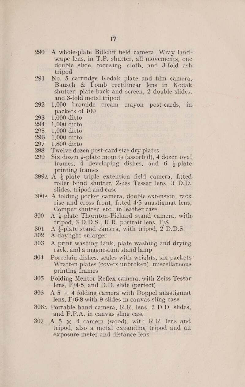 290 291 292 293 294 295 296 297 298 299 299A 300A 300 301 302 303 304 305 306 3064 17 A whole-plate Billcliff field camera, Wray land-~ scape lens, in T.P. shutter, all movements, one’ double slide, focusing cloth, and 3-fold ash tripod No. 5 cartridge Kodak plate and film camera, Bausch &amp; Lomb rectilinear lens in Kodak shutter, plate-back and screen, 2 double slides, and 3-fold metal tripod 1,000 bromide cream crayon post-cards, in. packets of 100 1,000 ditto 1,000 ditto 1,000 ditto 1,000 ditto 1,800 ditto Twelve dozen post-card size dry plates Six dozen 4-plate mounts (assorted), 4 dozen oval - frames, 4 developing dishes, and 6 }4-plate printing frames ) A 4-plate triple extension field camera, fitted roller blind shutter, Zeiss Tessar lens, 3 D.D. slides, tripod and case A folding pocket camera, double extension, rack. rise and cross front, fitted 4-5 anastigmat lens, Compur shutter, etc., in leather case A 4-plate Thornton-Pickard stand camera, with. tripod; 3D. D'S7, KR: portrar lens, F/S A }-plate stand camera, with tripod, 2 D.D.5. A daylight enlarger A print washing tank, plate washing and drying rack, and a magnesium stand lamp Porcelain dishes, scales with weights, six packets’ Wratten plates (covers unbroken), miscellaneous. printing frames Folding Mentor Reflex camera, with Zeiss Tessar lens, F/4-5, and D.D. slide (perfect) A5 x 4 folding camera with Doppel anastigmat lens, F/6-8 with 9 slides in canvas sling case Portable hand camera, R.R. lens, 2 D.D. slides, and F.P.A. in canvas sling case tripod, also a metal expanding tripod and an exposure meter and distance lens