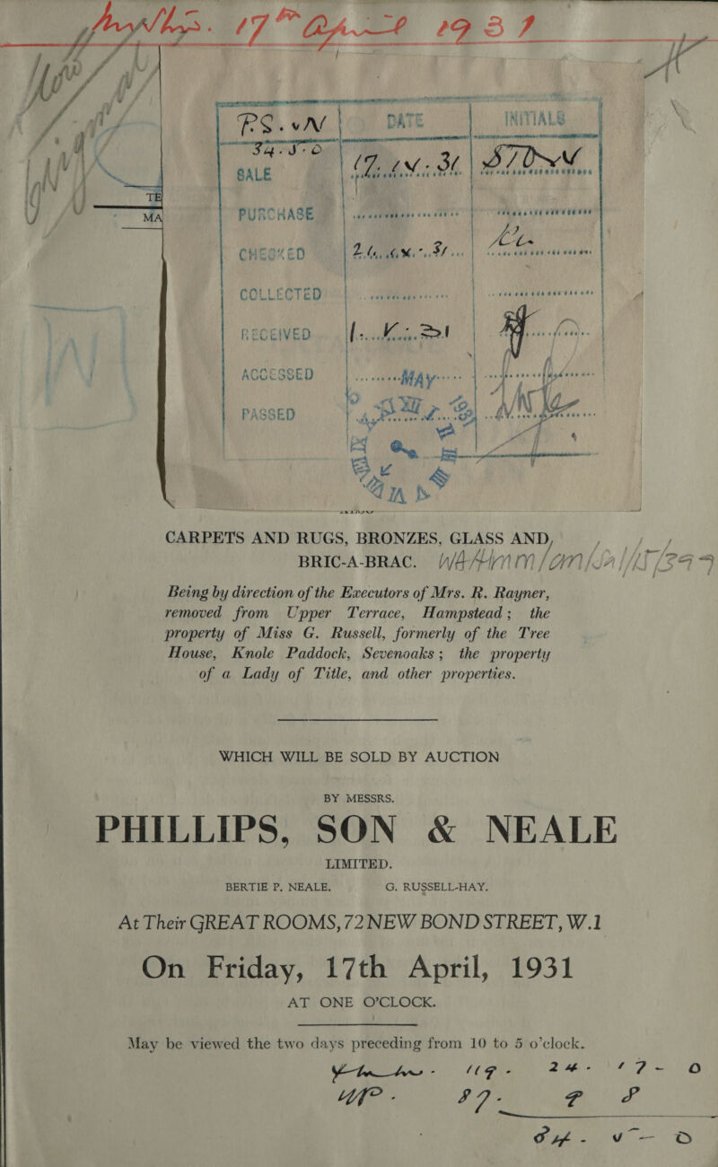   44 We he, rv ff f , f / “sa ? ay, ' f . \ / - DATE WITIALG. dN f 8 i / ; : Serene ee eed . oa aT) / f ‘ig ) [aes eocuaa ree er 646 860 080058 O88 OO iniN iA | U if | ¥, od 4 PURCHASE Tee et ee ay reedeatde eee eserar CHES“ ED yi ,\ (aM ae fh At eb eee Che ae Oe COLLECTED | -. #46 We adore ee . | eee 4 RECEIVED wm » Ifeteceeme ont c 2. +} fj ‘ f} — N } : ACCESSED cee eee ate * agen J rsedbe cee cst gd ede ee: WAY i; f “ &gt; ur, ~@,| A/N Kg PASSED yg POAT. Spl AV IN Seen +. } bin Pe a gf CARPETS AND RUGS, BRONZES, GLASS AND My gon, BRIc-A-BRAC. WAAINM/GN/JA/MT [249 Being by direction of the Executors of Mrs. R. Rayner, removed from Upper Terrace, Hampstead; the property of Miss G. Russell, formerly of the Tree House, Knole Paddock, Sevenoaks; the property of a Lady of Title, and other properties. WHICH WILL BE SOLD BY AUCTION PHILLIPS, SON &amp; NEALE At Their GREAT ROOMS, 72NEW BOND STREET, W.1 On Friday, 17th April, 1931 AT ONE O’CLOCK. May be viewed the two days preceding from 10 to 5 o’clock. Ymn_Aw - “UG - 2H 10 Dm Oo Lf? - $7. fea 