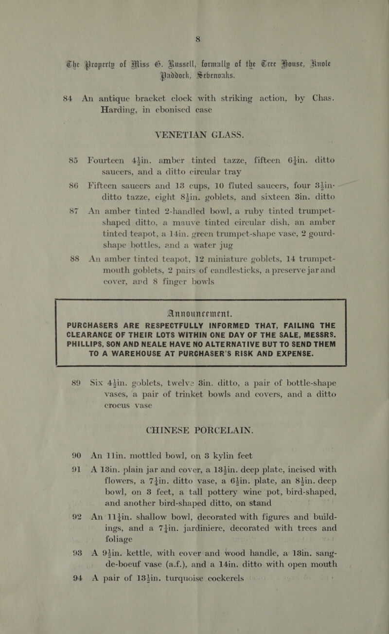 he Property of Miss G. Aussell, formally of the Cree Bouse, Anole Paddock, Sebenoaks. 84 An antique bracket clock with striking action, by Chas. Harding, in ebonised case VENETIAN GLASS. 85 Fourteen 4hin. amber tinted tazze, fifteen 6}in. ditto saucers, and a ditto circular tray 86 Fifteen saucers and 13 cups, 10 fluted saucers, four 3}in- ditto tazze, eight 8tin. goblets, and sixteen 3in. ditto 87 An amber tinted 2-handled bowl, a ruby tinted trumpet- shaped ditto, a mauve tinted circular dish, an amber tinted teapot, a 14in. green trumpet-shape vase, 2 gourd- shape bottles, and a water jug       Announcement. PURCHASERS ARE RESPECTFULLY INFORMED THAT, FAILING THE CLEARANCE OF THEIR LOTS WITHIN ONE DAY OF THE SALE, MESSRS. PHILLIPS, SON AND NEALE HAVE NO ALTERNATIVE BUT TO SEND THEM TO A WAREHOUSE AT PURCHASER’S RISK AND EXPENSE. CHINESE PORCELAIN. 90 An 1lin. mottled bowl, on 3 kylin feet 91 A 18in. plain jar and cover, a 134in. deep plate, incised with flowers, a 7lin. ditto vase, a 64in. plate, an Shin. deep bowl, on 3 feet, a tall pottery wine pot, bird: fii Sia and another bird-shaped ditto, on stand 92 An 11}in. shallow bowl, decorated with figures and build- ings, and a 74in. jardiniere, decorated with trees and foliage : 93 A 9tin. kettle, with cover and wood handle, a 13in. sang- de-boeuf vase (a.f.), and a 14in. ditto with open mouth