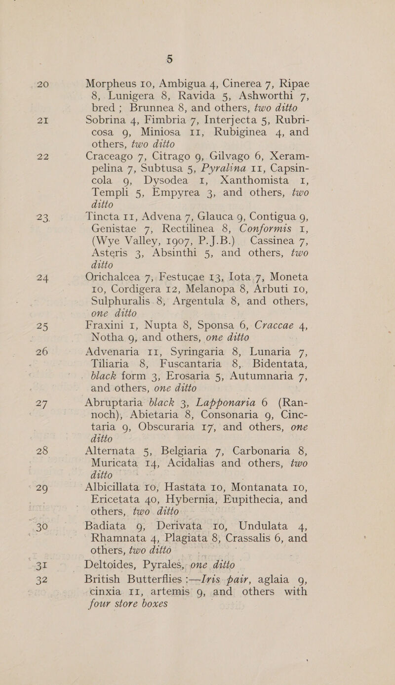 20 21 22 24 25 . 20 27 28 20 30 ar 32 5 Morpheus 10, Ambigua 4, Cinerea 7, Ripae 8, Lunigera 8, Ravida 5, Ashworthi 7, bred ; Brunnea 8, and others, two ditto Sobrina 4, Fimbria 7, Interjecta 5, Rubri- cosa 9, Miniosa 11, Rubiginea 4, and others, two ditto Craceago 7, Citrago 9, Gilvago 6, Xeram- pelina 7, Subtusa 5, Pyralina 11, Capsin- cola 9, Dysodea 1, Xanthomista I, Templi 5, Empyrea 3, and others, two ditto Tincta 11, Advena 7, Glauca 9, Contigua 9, Genistae 7, Rectilinea 8, Conforms 1, (Wye Valley, 1907, P.J.B.) Cassinea 7, Asteris 3, Absinthi 5, and others, two ditto Orichalcea 7, Festucae 13, lota,7, Moneta 10, Cordigera 12, Melanopa 8, Arbuti Io, Sulphuralis 8, Argentula 8, and others, one ditto Fraxini 1, Nupta 8, Sponsa 6, Cvraccae 4, Notha 9, and others, one ditto Advenaria I1, Syringaria 8, Lunaria 7, Tiliaria 8, Fuscantaria 8, Bidentata, and others, one ditto Abruptaria black 3, Lapponaria 6 (Ran- noch), Abietaria 8, Consonaria 9, Cinc- taria 9, Obscuraria 17, and others, one ditto Alternata 5, Belgiaria 7, Carbonaria 8, Muricata 14, Acidalias and others, two ditto . Albicillata ro, Hastata 10, Montanata Io, Ericetata 40, Hybernia, Eupithecia, and others, two ditto. — Badiata 9; Derivata “ro, Undulata 4, Rhamnata 4, Plagiata 8, Crassalis 6, and others, two ditto Deltoides, Pyrales, 07 one » ditto British Butterflies :—Ivis pair, aglaia 9g, cinxia II, artemis 9g, and others with four store boxes
