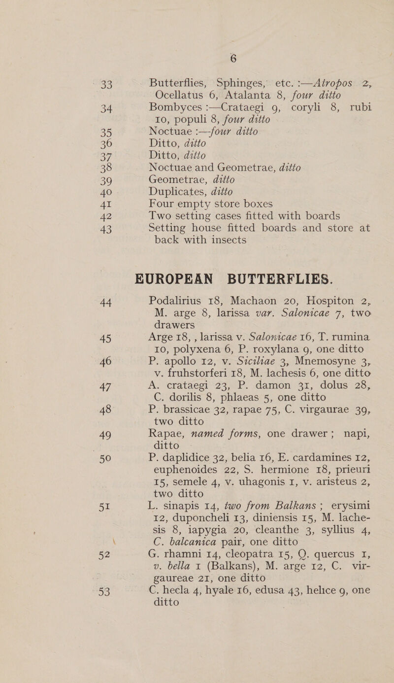 33 Butterflies, Sphinges, etc. :—Atropos 2, Ocellatus 6, Atalanta 8, four ditto 34 Bombyces :—Crataegi 9, coryl 8, rubi 10, populi 8, four ditto 35 Noctuae :—-four ditto 36 Ditto, ditto 3 Ditto, ditto 38 Noctuae and Geometrae, ditto 39 Geometrae, ditto 40 Duplicates, ditto 41 Four empty store boxes 42 Two setting cases fitted with boards 43 Setting house fitted boards and store at back with insects EUROPEAN BUTTERFLIES. 44 Podalirius 18, Machaon 20, Hospiton 2, M. arge 8, larissa var. Salonicae 7, two drawers 45 Arge 18, , larissa v. Salonicae 16, T. rumina 10, polyxena 6, P. roxylana g, one ditto 46 P. apollo 12, v. Siciliae 3, Mnemosyne 3, v. fruhstorferi 18, M. lachesis 6, one ditto 47 A. erataesi’' 23, PF. damon. 31, dolus 28, C. dorilis 8, phlaeas 5, one ditto 48 P. brassicae 32, rapae 75, C. virgaurae 39, two ditto 49 Rapae, named forms, one drawer; napi, | ditto 50 P. daplidice 32, belia 16, E. cardamines 12, euphenoides 22, S. hermione 18, prieuri 15, semele 4, v. uhagonis I, v. aristeus 2, two ditto 51 L. sinapis 14, two from Balkans ; erysimi 12, duponcheli 13, diniensis 15, M. lache- sis 8, iapygia 20, cleanthe 3, syllius 4, \ C. balcanica pair, one ditto 52 G. rhamni 14, cleopatra 15, QO. quercus I, v. bella 1 (Balkans), M. arge 12, C. vir- gaureae 21, one ditto 53 C. hecla 4, hyale 16, edusa 43, helice g, one ditto pee