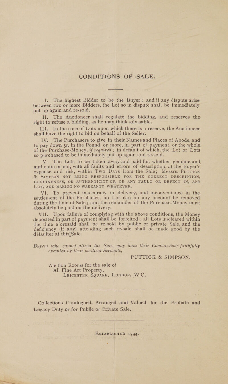 I. The highest Bidder to be the Buyer; and if any dispute arise between two or more Bidders, the Lot so in dispute shall be immediately put up again and re-sold. Il. The Auctioneer shall regulate the bidding, and reserves the right to refuse a bidding, as he may think advisable. III. In the case of Lots upon which there is a reserve, the Auctioneer shall have the right to bid on behalf of the Seller. IV. The Purchasers to give in their Namesand Places of Abode, and to pay down 5s. in the Pound, or more, in part of payment, or the whole of the Purchase-Money, if required ; in default of which, the Lot or Lots so purchased to be immediately put up again and re-sold. V. The Lots to be taken away and paid for, whether genuine and authentic or not, with all faults and errors of description, at the Buyer’s expense and risk, within Two Days from the Sale; Messrs. Putricx &amp; SIMPSON NOT BEING RESPONSIBLE FOR THE CORRECT DESCRIPTION, GENUINENESS, OR AUTHENTICITY OF, OR ANY FAULT OR DEFECT IN, ANY Lot, AND MAKING NO WARRANTY WHATEVER. VI. To prevent inaccuracy in delivery, and inconvenience in the settlement of the Purchases, no Lot can on any account be removed during the time of Sale; and the remainder of the Purchase-Money must absolutely be paid on the delivery. VII. Upon failure of complying with the above conditions, the Money deposited in part of payment shall be forfeited; all Lots uncleared within the time aforesaid shall be re-sold by public or private Sale, and the deficiency (if any) attending such re-sale shall be made good by the dsfaulter at thisSale. Buyers who cannot attend the Sale, may have their Commissions faithfully executed by their obedient Servants, PUTTICK.&amp; SIMPSON. Auction Rooms for the sale of All Fine Art Property, LEICESTER SQUARE, Lonvon, W.C, Collections Catalogued, Arranged and Valued for the Probate and Legacy Duty or for Public or Private Sale. ESTABLISHED 1794. “a
